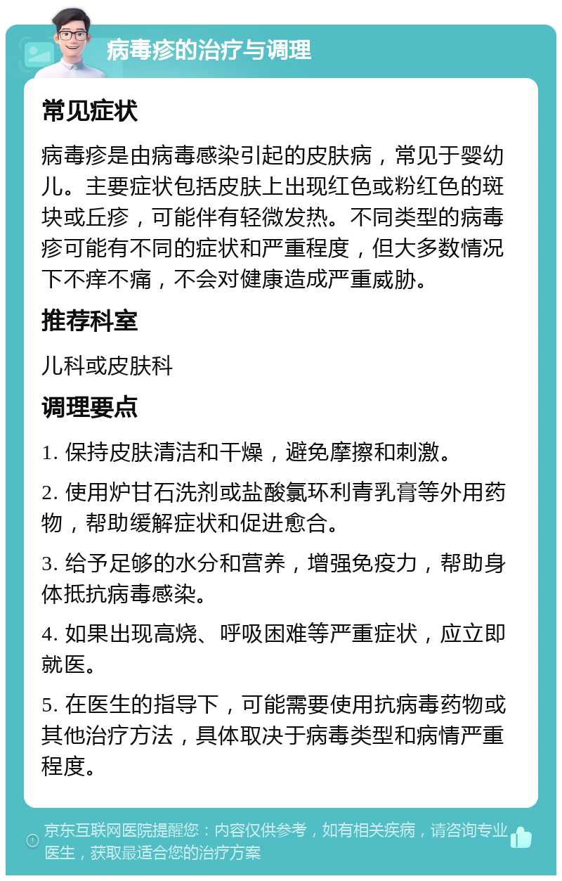 病毒疹的治疗与调理 常见症状 病毒疹是由病毒感染引起的皮肤病，常见于婴幼儿。主要症状包括皮肤上出现红色或粉红色的斑块或丘疹，可能伴有轻微发热。不同类型的病毒疹可能有不同的症状和严重程度，但大多数情况下不痒不痛，不会对健康造成严重威胁。 推荐科室 儿科或皮肤科 调理要点 1. 保持皮肤清洁和干燥，避免摩擦和刺激。 2. 使用炉甘石洗剂或盐酸氯环利青乳膏等外用药物，帮助缓解症状和促进愈合。 3. 给予足够的水分和营养，增强免疫力，帮助身体抵抗病毒感染。 4. 如果出现高烧、呼吸困难等严重症状，应立即就医。 5. 在医生的指导下，可能需要使用抗病毒药物或其他治疗方法，具体取决于病毒类型和病情严重程度。