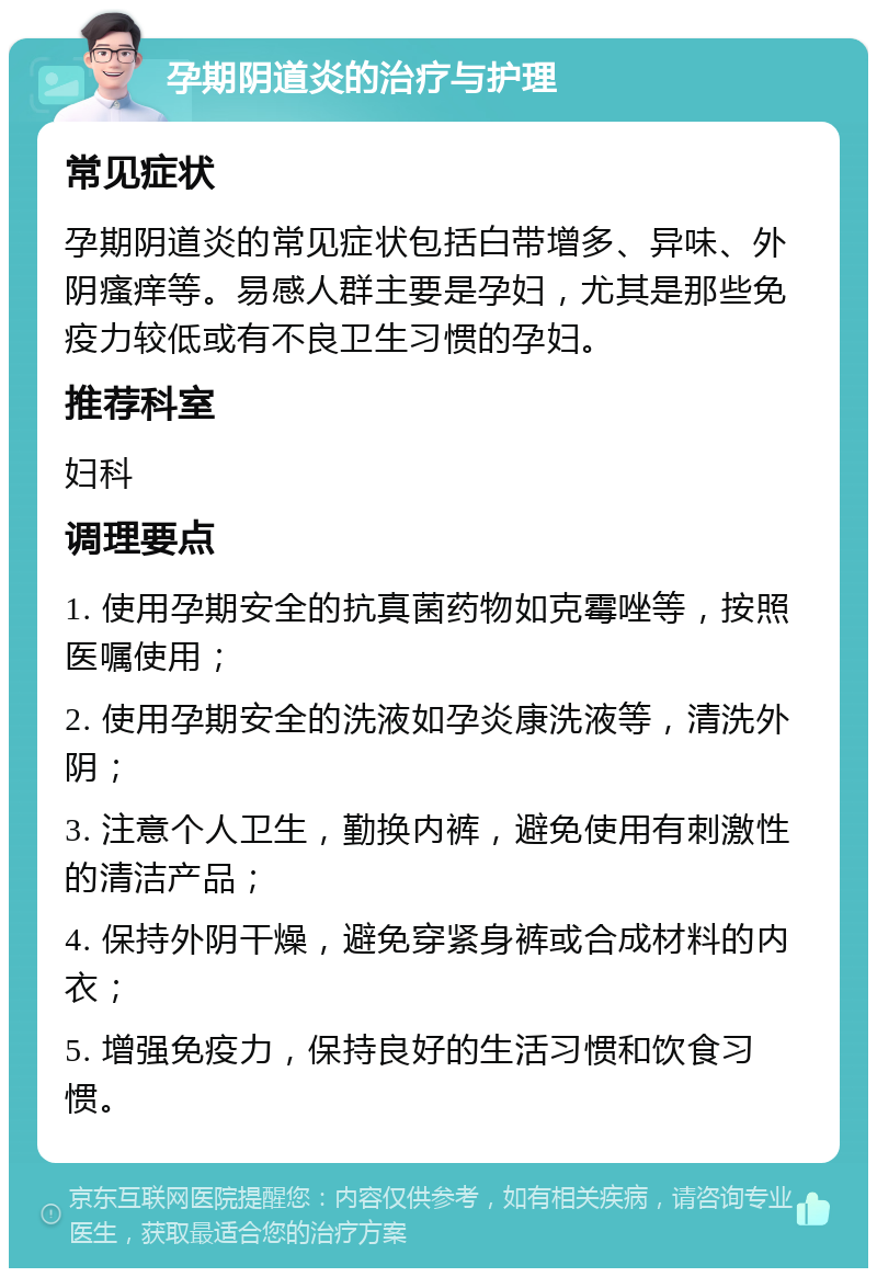 孕期阴道炎的治疗与护理 常见症状 孕期阴道炎的常见症状包括白带增多、异味、外阴瘙痒等。易感人群主要是孕妇，尤其是那些免疫力较低或有不良卫生习惯的孕妇。 推荐科室 妇科 调理要点 1. 使用孕期安全的抗真菌药物如克霉唑等，按照医嘱使用； 2. 使用孕期安全的洗液如孕炎康洗液等，清洗外阴； 3. 注意个人卫生，勤换内裤，避免使用有刺激性的清洁产品； 4. 保持外阴干燥，避免穿紧身裤或合成材料的内衣； 5. 增强免疫力，保持良好的生活习惯和饮食习惯。