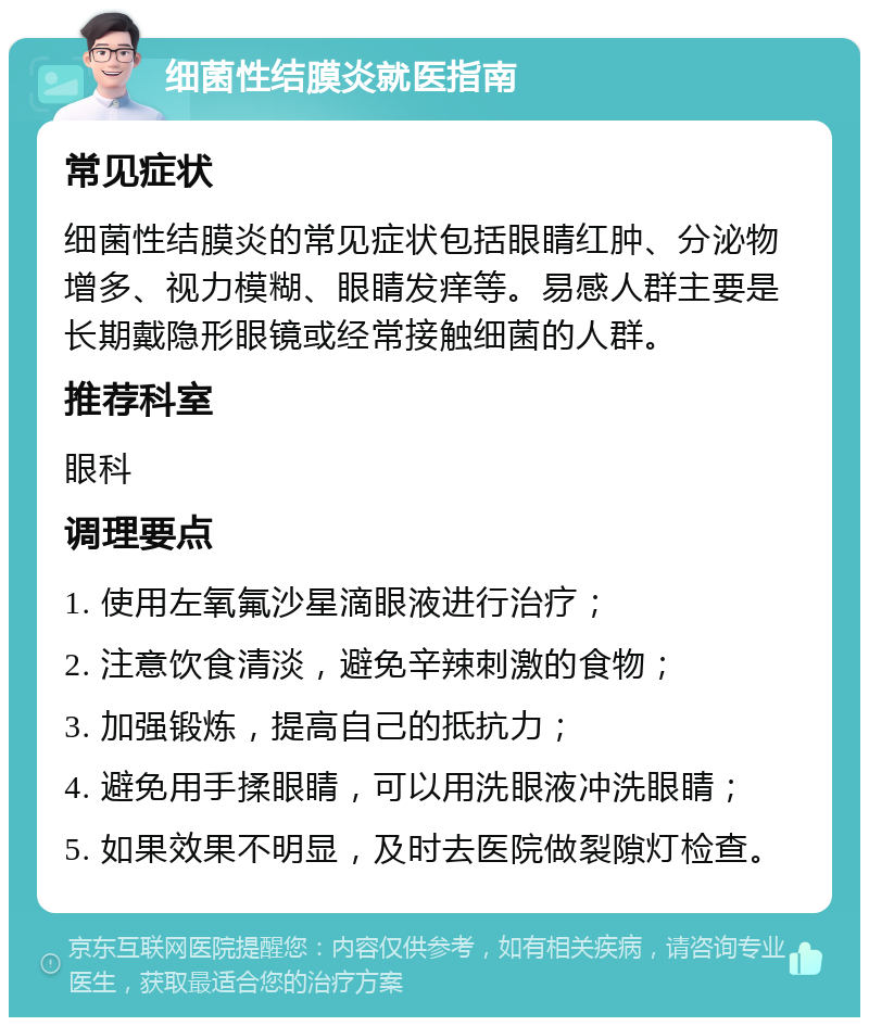 细菌性结膜炎就医指南 常见症状 细菌性结膜炎的常见症状包括眼睛红肿、分泌物增多、视力模糊、眼睛发痒等。易感人群主要是长期戴隐形眼镜或经常接触细菌的人群。 推荐科室 眼科 调理要点 1. 使用左氧氟沙星滴眼液进行治疗； 2. 注意饮食清淡，避免辛辣刺激的食物； 3. 加强锻炼，提高自己的抵抗力； 4. 避免用手揉眼睛，可以用洗眼液冲洗眼睛； 5. 如果效果不明显，及时去医院做裂隙灯检查。