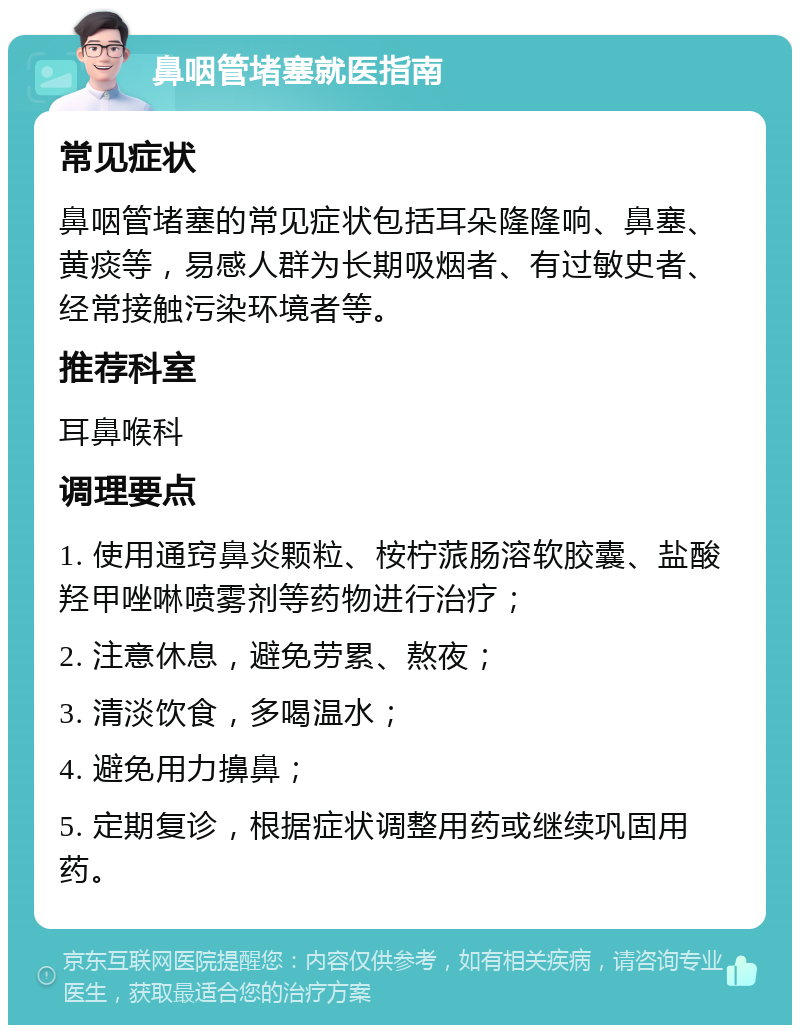 鼻咽管堵塞就医指南 常见症状 鼻咽管堵塞的常见症状包括耳朵隆隆响、鼻塞、黄痰等，易感人群为长期吸烟者、有过敏史者、经常接触污染环境者等。 推荐科室 耳鼻喉科 调理要点 1. 使用通窍鼻炎颗粒、桉柠蒎肠溶软胶囊、盐酸羟甲唑啉喷雾剂等药物进行治疗； 2. 注意休息，避免劳累、熬夜； 3. 清淡饮食，多喝温水； 4. 避免用力擤鼻； 5. 定期复诊，根据症状调整用药或继续巩固用药。