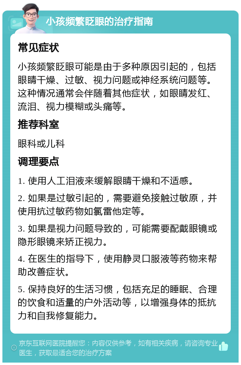 小孩频繁眨眼的治疗指南 常见症状 小孩频繁眨眼可能是由于多种原因引起的，包括眼睛干燥、过敏、视力问题或神经系统问题等。这种情况通常会伴随着其他症状，如眼睛发红、流泪、视力模糊或头痛等。 推荐科室 眼科或儿科 调理要点 1. 使用人工泪液来缓解眼睛干燥和不适感。 2. 如果是过敏引起的，需要避免接触过敏原，并使用抗过敏药物如氯雷他定等。 3. 如果是视力问题导致的，可能需要配戴眼镜或隐形眼镜来矫正视力。 4. 在医生的指导下，使用静灵口服液等药物来帮助改善症状。 5. 保持良好的生活习惯，包括充足的睡眠、合理的饮食和适量的户外活动等，以增强身体的抵抗力和自我修复能力。