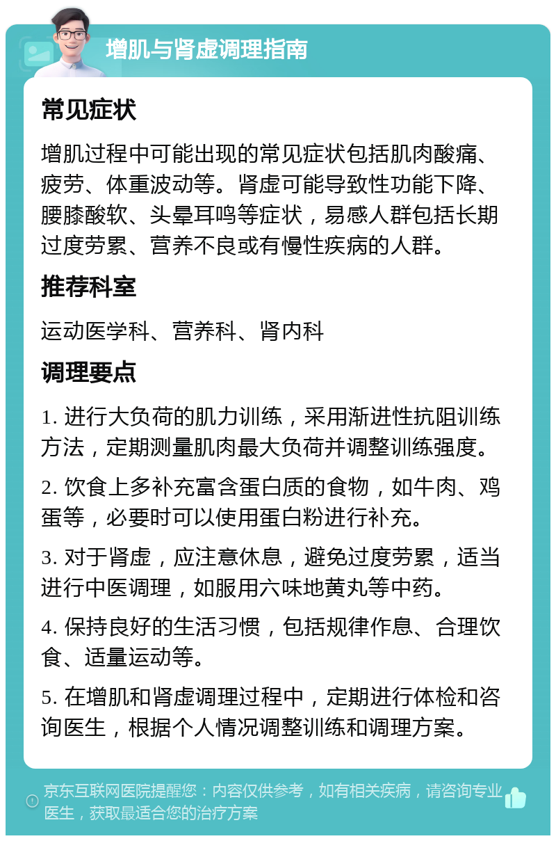 增肌与肾虚调理指南 常见症状 增肌过程中可能出现的常见症状包括肌肉酸痛、疲劳、体重波动等。肾虚可能导致性功能下降、腰膝酸软、头晕耳鸣等症状，易感人群包括长期过度劳累、营养不良或有慢性疾病的人群。 推荐科室 运动医学科、营养科、肾内科 调理要点 1. 进行大负荷的肌力训练，采用渐进性抗阻训练方法，定期测量肌肉最大负荷并调整训练强度。 2. 饮食上多补充富含蛋白质的食物，如牛肉、鸡蛋等，必要时可以使用蛋白粉进行补充。 3. 对于肾虚，应注意休息，避免过度劳累，适当进行中医调理，如服用六味地黄丸等中药。 4. 保持良好的生活习惯，包括规律作息、合理饮食、适量运动等。 5. 在增肌和肾虚调理过程中，定期进行体检和咨询医生，根据个人情况调整训练和调理方案。