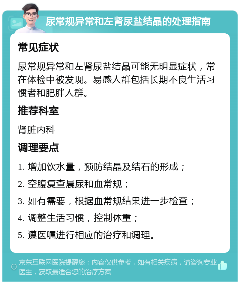 尿常规异常和左肾尿盐结晶的处理指南 常见症状 尿常规异常和左肾尿盐结晶可能无明显症状，常在体检中被发现。易感人群包括长期不良生活习惯者和肥胖人群。 推荐科室 肾脏内科 调理要点 1. 增加饮水量，预防结晶及结石的形成； 2. 空腹复查晨尿和血常规； 3. 如有需要，根据血常规结果进一步检查； 4. 调整生活习惯，控制体重； 5. 遵医嘱进行相应的治疗和调理。