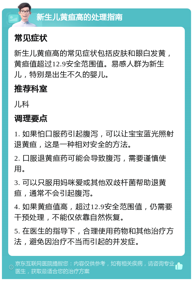 新生儿黄疸高的处理指南 常见症状 新生儿黄疸高的常见症状包括皮肤和眼白发黄，黄疸值超过12.9安全范围值。易感人群为新生儿，特别是出生不久的婴儿。 推荐科室 儿科 调理要点 1. 如果怕口服药引起腹泻，可以让宝宝蓝光照射退黄疸，这是一种相对安全的方法。 2. 口服退黄疸药可能会导致腹泻，需要谨慎使用。 3. 可以只服用妈咪爱或其他双歧杆菌帮助退黄疸，通常不会引起腹泻。 4. 如果黄疸值高，超过12.9安全范围值，仍需要干预处理，不能仅依靠自然恢复。 5. 在医生的指导下，合理使用药物和其他治疗方法，避免因治疗不当而引起的并发症。