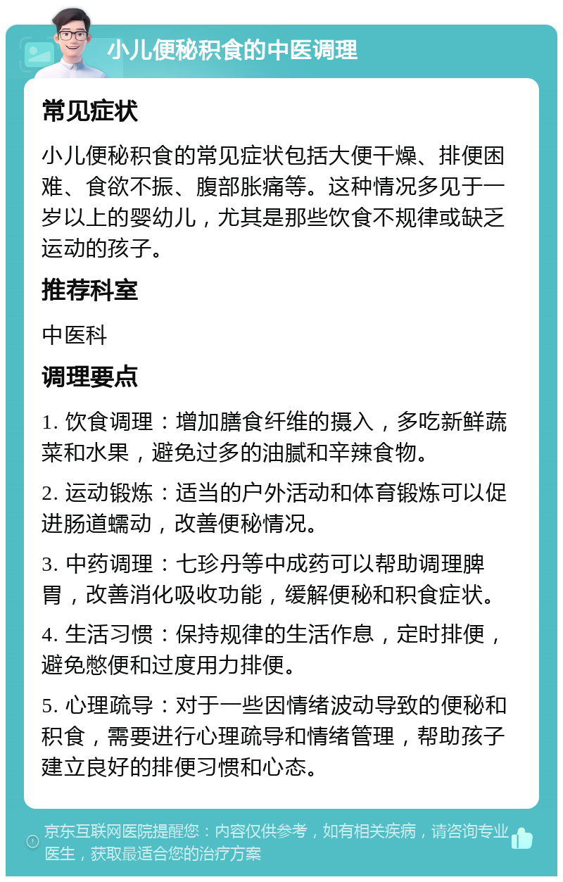 小儿便秘积食的中医调理 常见症状 小儿便秘积食的常见症状包括大便干燥、排便困难、食欲不振、腹部胀痛等。这种情况多见于一岁以上的婴幼儿，尤其是那些饮食不规律或缺乏运动的孩子。 推荐科室 中医科 调理要点 1. 饮食调理：增加膳食纤维的摄入，多吃新鲜蔬菜和水果，避免过多的油腻和辛辣食物。 2. 运动锻炼：适当的户外活动和体育锻炼可以促进肠道蠕动，改善便秘情况。 3. 中药调理：七珍丹等中成药可以帮助调理脾胃，改善消化吸收功能，缓解便秘和积食症状。 4. 生活习惯：保持规律的生活作息，定时排便，避免憋便和过度用力排便。 5. 心理疏导：对于一些因情绪波动导致的便秘和积食，需要进行心理疏导和情绪管理，帮助孩子建立良好的排便习惯和心态。