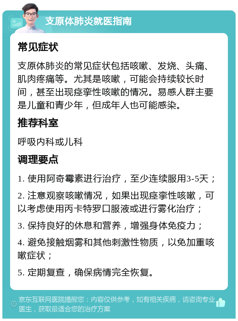 支原体肺炎就医指南 常见症状 支原体肺炎的常见症状包括咳嗽、发烧、头痛、肌肉疼痛等。尤其是咳嗽，可能会持续较长时间，甚至出现痉挛性咳嗽的情况。易感人群主要是儿童和青少年，但成年人也可能感染。 推荐科室 呼吸内科或儿科 调理要点 1. 使用阿奇霉素进行治疗，至少连续服用3-5天； 2. 注意观察咳嗽情况，如果出现痉挛性咳嗽，可以考虑使用丙卡特罗口服液或进行雾化治疗； 3. 保持良好的休息和营养，增强身体免疫力； 4. 避免接触烟雾和其他刺激性物质，以免加重咳嗽症状； 5. 定期复查，确保病情完全恢复。