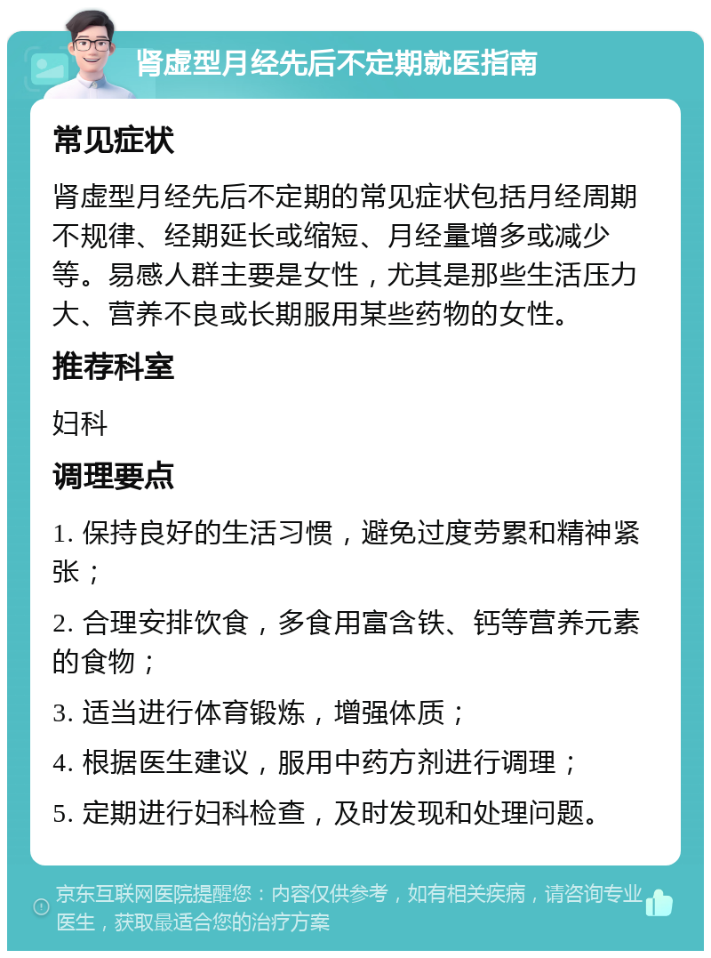 肾虚型月经先后不定期就医指南 常见症状 肾虚型月经先后不定期的常见症状包括月经周期不规律、经期延长或缩短、月经量增多或减少等。易感人群主要是女性，尤其是那些生活压力大、营养不良或长期服用某些药物的女性。 推荐科室 妇科 调理要点 1. 保持良好的生活习惯，避免过度劳累和精神紧张； 2. 合理安排饮食，多食用富含铁、钙等营养元素的食物； 3. 适当进行体育锻炼，增强体质； 4. 根据医生建议，服用中药方剂进行调理； 5. 定期进行妇科检查，及时发现和处理问题。