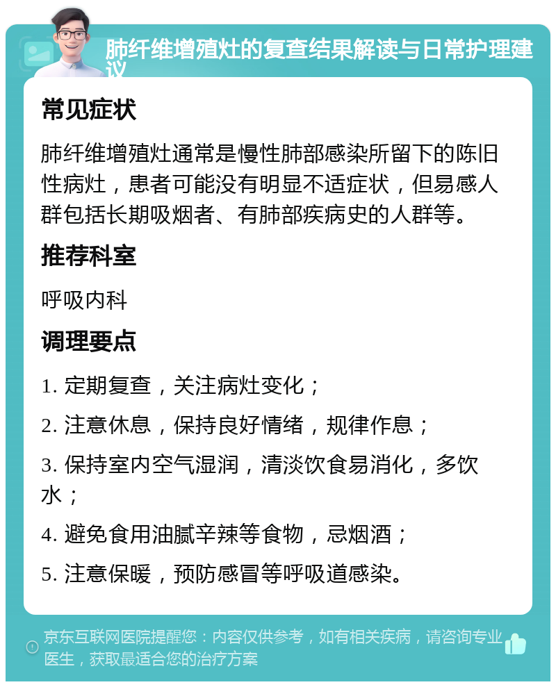 肺纤维增殖灶的复查结果解读与日常护理建议 常见症状 肺纤维增殖灶通常是慢性肺部感染所留下的陈旧性病灶，患者可能没有明显不适症状，但易感人群包括长期吸烟者、有肺部疾病史的人群等。 推荐科室 呼吸内科 调理要点 1. 定期复查，关注病灶变化； 2. 注意休息，保持良好情绪，规律作息； 3. 保持室内空气湿润，清淡饮食易消化，多饮水； 4. 避免食用油腻辛辣等食物，忌烟酒； 5. 注意保暖，预防感冒等呼吸道感染。