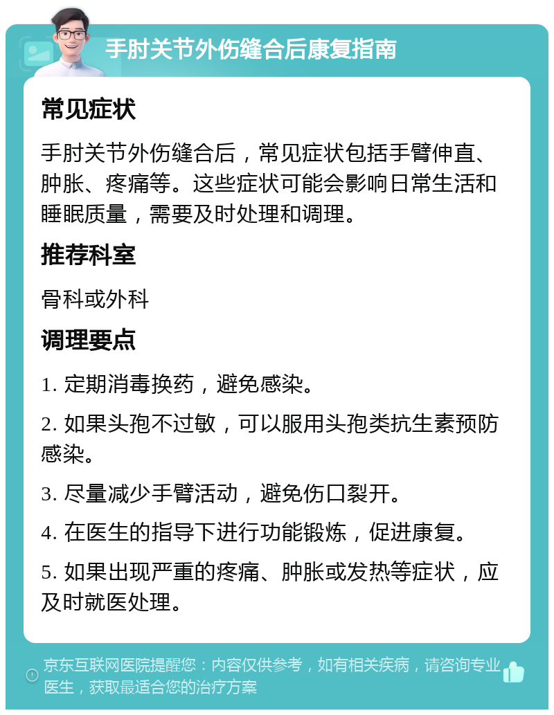 手肘关节外伤缝合后康复指南 常见症状 手肘关节外伤缝合后，常见症状包括手臂伸直、肿胀、疼痛等。这些症状可能会影响日常生活和睡眠质量，需要及时处理和调理。 推荐科室 骨科或外科 调理要点 1. 定期消毒换药，避免感染。 2. 如果头孢不过敏，可以服用头孢类抗生素预防感染。 3. 尽量减少手臂活动，避免伤口裂开。 4. 在医生的指导下进行功能锻炼，促进康复。 5. 如果出现严重的疼痛、肿胀或发热等症状，应及时就医处理。