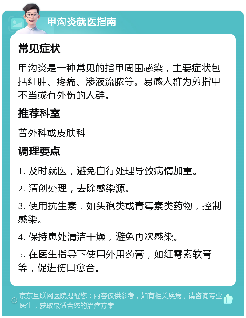 甲沟炎就医指南 常见症状 甲沟炎是一种常见的指甲周围感染，主要症状包括红肿、疼痛、渗液流脓等。易感人群为剪指甲不当或有外伤的人群。 推荐科室 普外科或皮肤科 调理要点 1. 及时就医，避免自行处理导致病情加重。 2. 清创处理，去除感染源。 3. 使用抗生素，如头孢类或青霉素类药物，控制感染。 4. 保持患处清洁干燥，避免再次感染。 5. 在医生指导下使用外用药膏，如红霉素软膏等，促进伤口愈合。