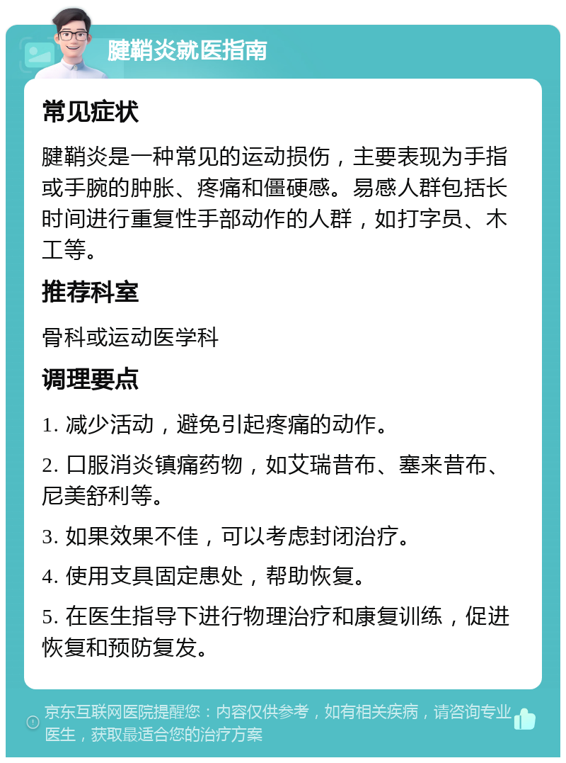 腱鞘炎就医指南 常见症状 腱鞘炎是一种常见的运动损伤，主要表现为手指或手腕的肿胀、疼痛和僵硬感。易感人群包括长时间进行重复性手部动作的人群，如打字员、木工等。 推荐科室 骨科或运动医学科 调理要点 1. 减少活动，避免引起疼痛的动作。 2. 口服消炎镇痛药物，如艾瑞昔布、塞来昔布、尼美舒利等。 3. 如果效果不佳，可以考虑封闭治疗。 4. 使用支具固定患处，帮助恢复。 5. 在医生指导下进行物理治疗和康复训练，促进恢复和预防复发。