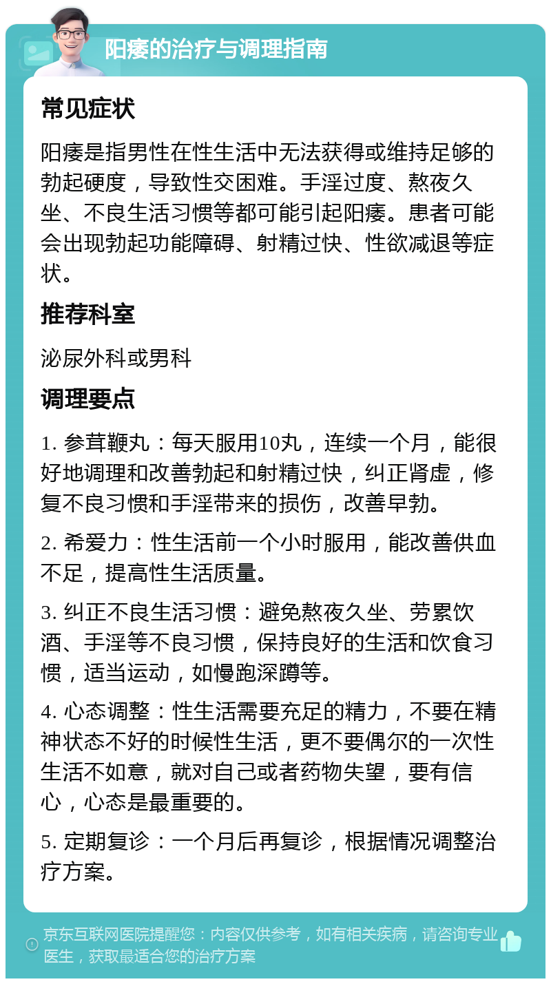 阳痿的治疗与调理指南 常见症状 阳痿是指男性在性生活中无法获得或维持足够的勃起硬度，导致性交困难。手淫过度、熬夜久坐、不良生活习惯等都可能引起阳痿。患者可能会出现勃起功能障碍、射精过快、性欲减退等症状。 推荐科室 泌尿外科或男科 调理要点 1. 参茸鞭丸：每天服用10丸，连续一个月，能很好地调理和改善勃起和射精过快，纠正肾虚，修复不良习惯和手淫带来的损伤，改善早勃。 2. 希爱力：性生活前一个小时服用，能改善供血不足，提高性生活质量。 3. 纠正不良生活习惯：避免熬夜久坐、劳累饮酒、手淫等不良习惯，保持良好的生活和饮食习惯，适当运动，如慢跑深蹲等。 4. 心态调整：性生活需要充足的精力，不要在精神状态不好的时候性生活，更不要偶尔的一次性生活不如意，就对自己或者药物失望，要有信心，心态是最重要的。 5. 定期复诊：一个月后再复诊，根据情况调整治疗方案。