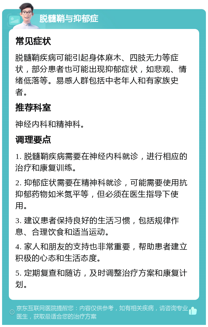 脱髓鞘与抑郁症 常见症状 脱髓鞘疾病可能引起身体麻木、四肢无力等症状，部分患者也可能出现抑郁症状，如悲观、情绪低落等。易感人群包括中老年人和有家族史者。 推荐科室 神经内科和精神科。 调理要点 1. 脱髓鞘疾病需要在神经内科就诊，进行相应的治疗和康复训练。 2. 抑郁症状需要在精神科就诊，可能需要使用抗抑郁药物如米氮平等，但必须在医生指导下使用。 3. 建议患者保持良好的生活习惯，包括规律作息、合理饮食和适当运动。 4. 家人和朋友的支持也非常重要，帮助患者建立积极的心态和生活态度。 5. 定期复查和随访，及时调整治疗方案和康复计划。