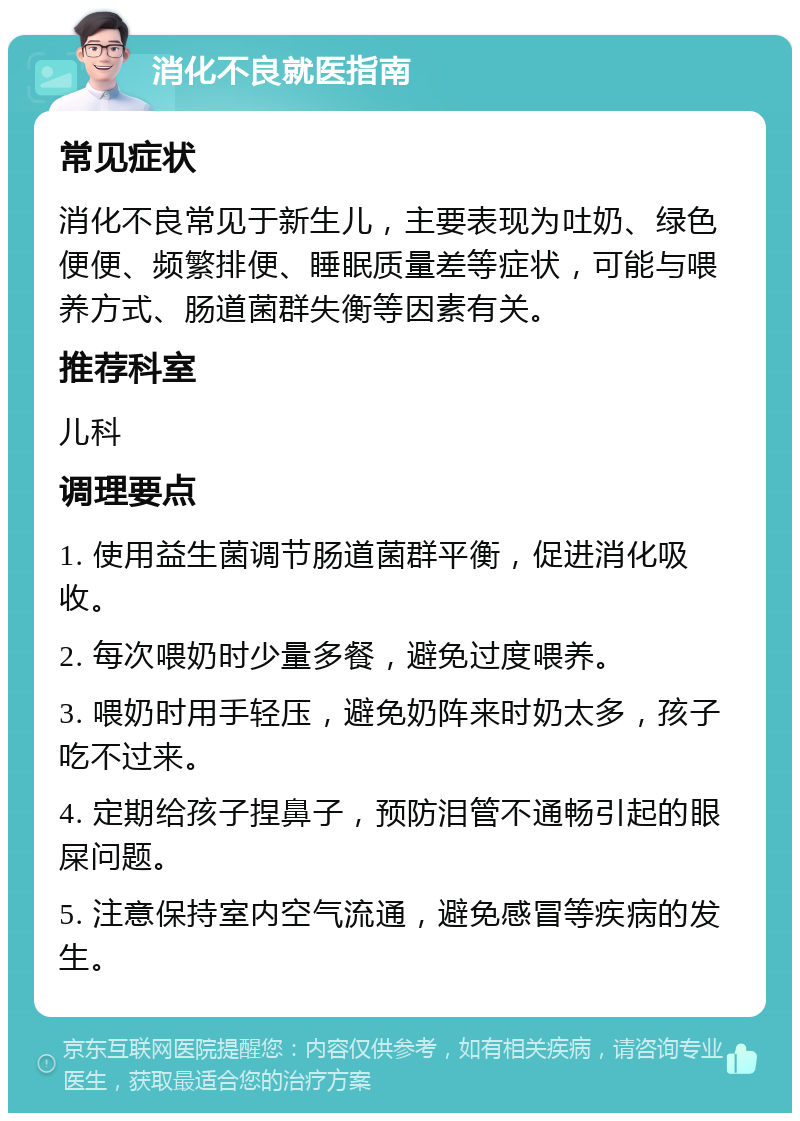 消化不良就医指南 常见症状 消化不良常见于新生儿，主要表现为吐奶、绿色便便、频繁排便、睡眠质量差等症状，可能与喂养方式、肠道菌群失衡等因素有关。 推荐科室 儿科 调理要点 1. 使用益生菌调节肠道菌群平衡，促进消化吸收。 2. 每次喂奶时少量多餐，避免过度喂养。 3. 喂奶时用手轻压，避免奶阵来时奶太多，孩子吃不过来。 4. 定期给孩子捏鼻子，预防泪管不通畅引起的眼屎问题。 5. 注意保持室内空气流通，避免感冒等疾病的发生。