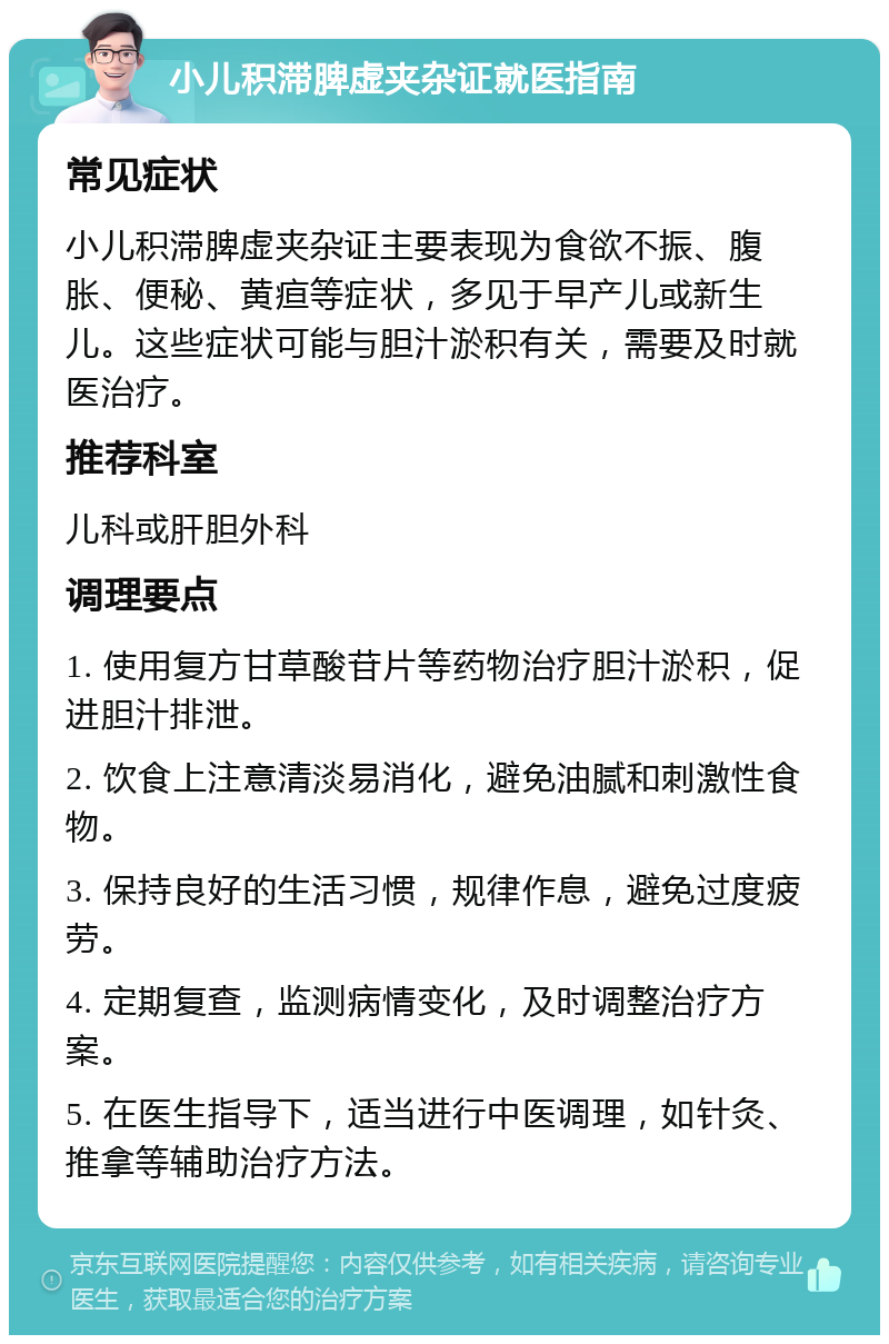 小儿积滞脾虚夹杂证就医指南 常见症状 小儿积滞脾虚夹杂证主要表现为食欲不振、腹胀、便秘、黄疸等症状，多见于早产儿或新生儿。这些症状可能与胆汁淤积有关，需要及时就医治疗。 推荐科室 儿科或肝胆外科 调理要点 1. 使用复方甘草酸苷片等药物治疗胆汁淤积，促进胆汁排泄。 2. 饮食上注意清淡易消化，避免油腻和刺激性食物。 3. 保持良好的生活习惯，规律作息，避免过度疲劳。 4. 定期复查，监测病情变化，及时调整治疗方案。 5. 在医生指导下，适当进行中医调理，如针灸、推拿等辅助治疗方法。