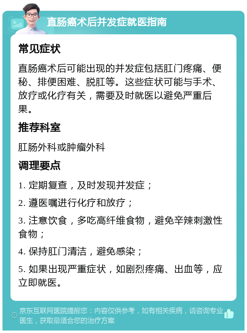 直肠癌术后并发症就医指南 常见症状 直肠癌术后可能出现的并发症包括肛门疼痛、便秘、排便困难、脱肛等。这些症状可能与手术、放疗或化疗有关，需要及时就医以避免严重后果。 推荐科室 肛肠外科或肿瘤外科 调理要点 1. 定期复查，及时发现并发症； 2. 遵医嘱进行化疗和放疗； 3. 注意饮食，多吃高纤维食物，避免辛辣刺激性食物； 4. 保持肛门清洁，避免感染； 5. 如果出现严重症状，如剧烈疼痛、出血等，应立即就医。