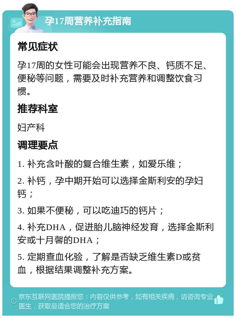 孕17周营养补充指南 常见症状 孕17周的女性可能会出现营养不良、钙质不足、便秘等问题，需要及时补充营养和调整饮食习惯。 推荐科室 妇产科 调理要点 1. 补充含叶酸的复合维生素，如爱乐维； 2. 补钙，孕中期开始可以选择金斯利安的孕妇钙； 3. 如果不便秘，可以吃迪巧的钙片； 4. 补充DHA，促进胎儿脑神经发育，选择金斯利安或十月馨的DHA； 5. 定期查血化验，了解是否缺乏维生素D或贫血，根据结果调整补充方案。