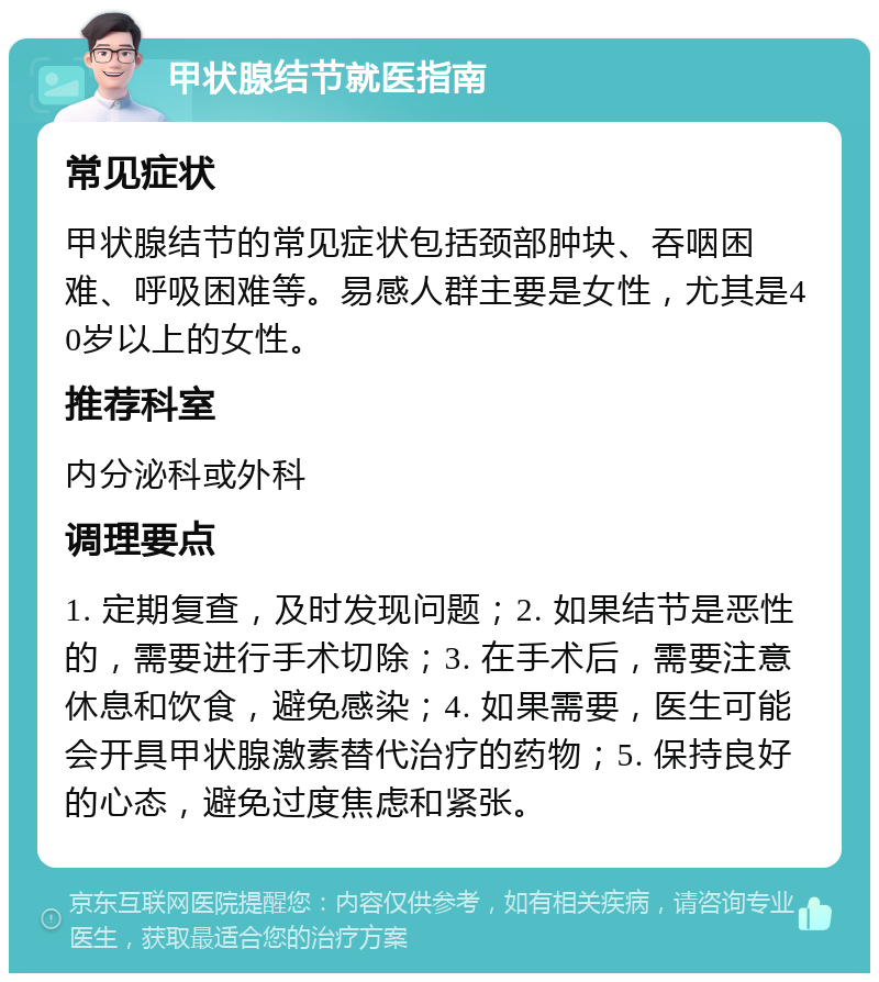 甲状腺结节就医指南 常见症状 甲状腺结节的常见症状包括颈部肿块、吞咽困难、呼吸困难等。易感人群主要是女性，尤其是40岁以上的女性。 推荐科室 内分泌科或外科 调理要点 1. 定期复查，及时发现问题；2. 如果结节是恶性的，需要进行手术切除；3. 在手术后，需要注意休息和饮食，避免感染；4. 如果需要，医生可能会开具甲状腺激素替代治疗的药物；5. 保持良好的心态，避免过度焦虑和紧张。