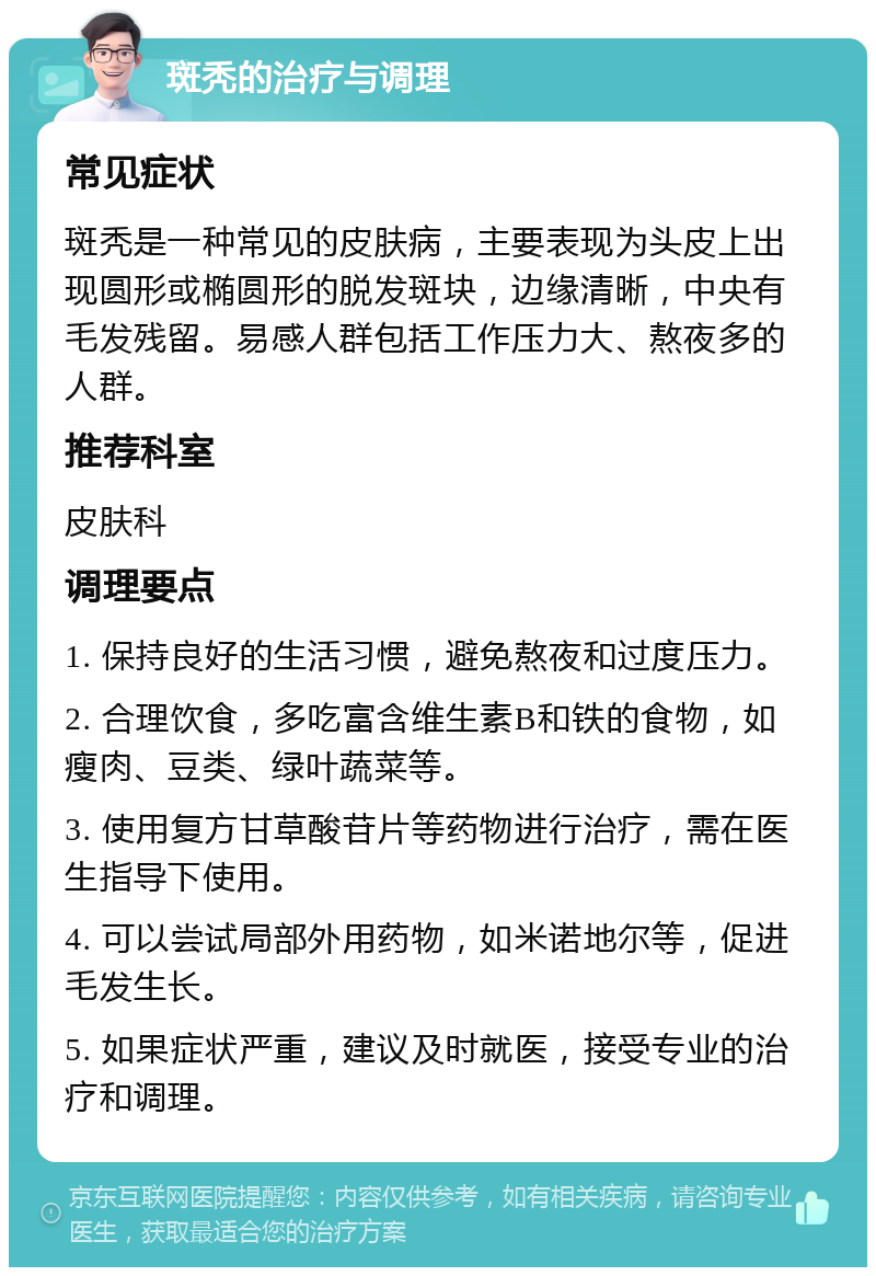 斑秃的治疗与调理 常见症状 斑秃是一种常见的皮肤病，主要表现为头皮上出现圆形或椭圆形的脱发斑块，边缘清晰，中央有毛发残留。易感人群包括工作压力大、熬夜多的人群。 推荐科室 皮肤科 调理要点 1. 保持良好的生活习惯，避免熬夜和过度压力。 2. 合理饮食，多吃富含维生素B和铁的食物，如瘦肉、豆类、绿叶蔬菜等。 3. 使用复方甘草酸苷片等药物进行治疗，需在医生指导下使用。 4. 可以尝试局部外用药物，如米诺地尔等，促进毛发生长。 5. 如果症状严重，建议及时就医，接受专业的治疗和调理。