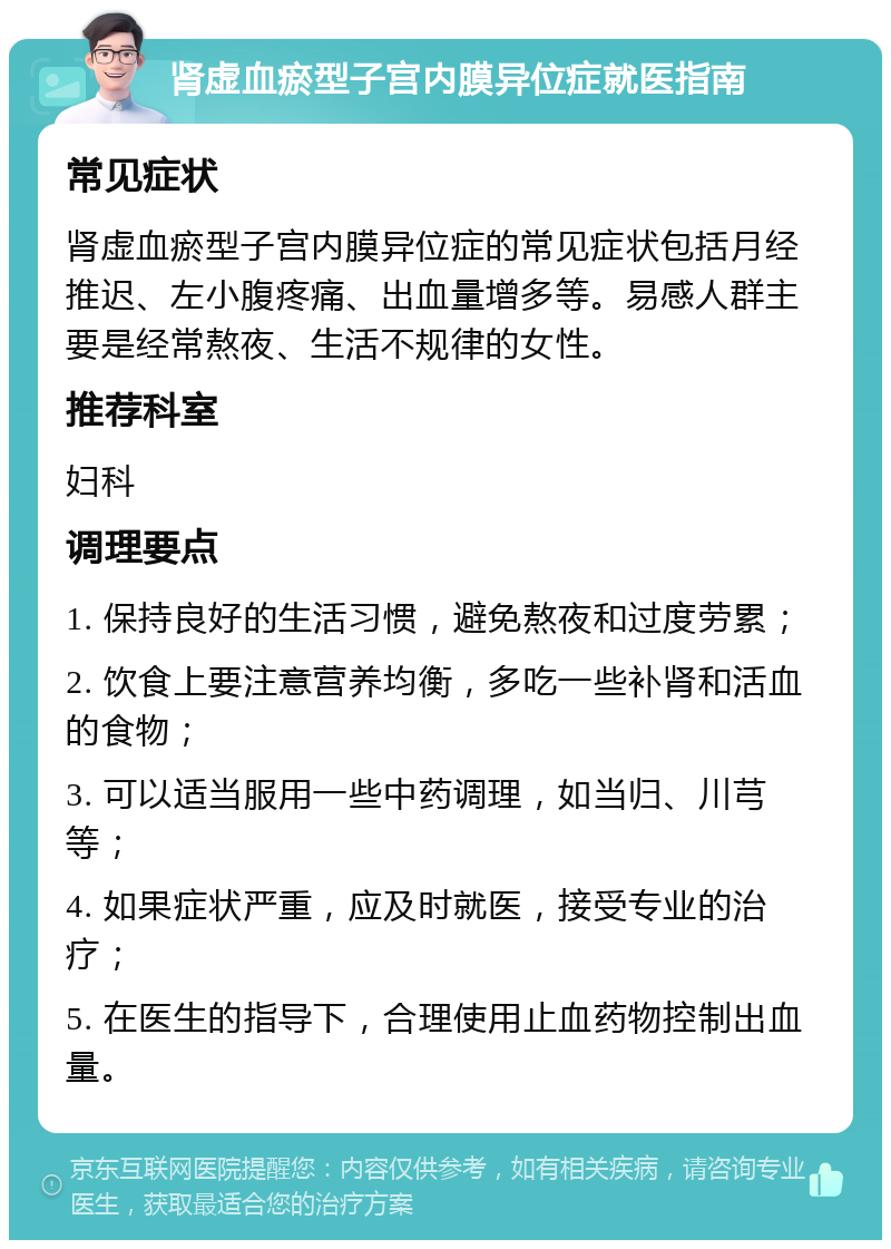 肾虚血瘀型子宫内膜异位症就医指南 常见症状 肾虚血瘀型子宫内膜异位症的常见症状包括月经推迟、左小腹疼痛、出血量增多等。易感人群主要是经常熬夜、生活不规律的女性。 推荐科室 妇科 调理要点 1. 保持良好的生活习惯，避免熬夜和过度劳累； 2. 饮食上要注意营养均衡，多吃一些补肾和活血的食物； 3. 可以适当服用一些中药调理，如当归、川芎等； 4. 如果症状严重，应及时就医，接受专业的治疗； 5. 在医生的指导下，合理使用止血药物控制出血量。