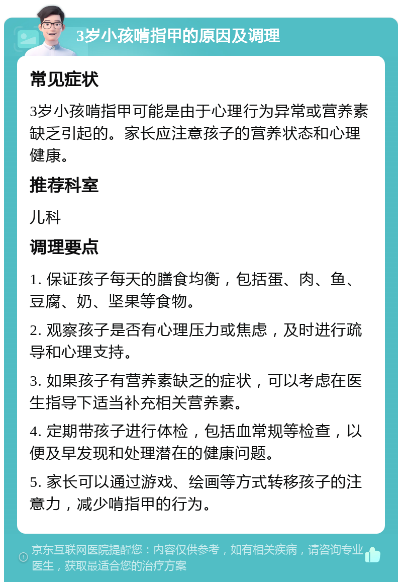 3岁小孩啃指甲的原因及调理 常见症状 3岁小孩啃指甲可能是由于心理行为异常或营养素缺乏引起的。家长应注意孩子的营养状态和心理健康。 推荐科室 儿科 调理要点 1. 保证孩子每天的膳食均衡，包括蛋、肉、鱼、豆腐、奶、坚果等食物。 2. 观察孩子是否有心理压力或焦虑，及时进行疏导和心理支持。 3. 如果孩子有营养素缺乏的症状，可以考虑在医生指导下适当补充相关营养素。 4. 定期带孩子进行体检，包括血常规等检查，以便及早发现和处理潜在的健康问题。 5. 家长可以通过游戏、绘画等方式转移孩子的注意力，减少啃指甲的行为。