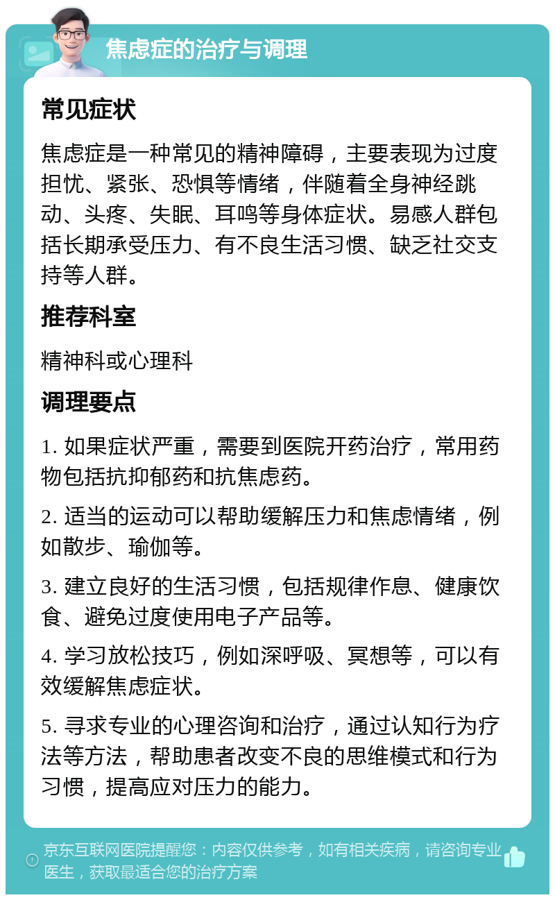 焦虑症的治疗与调理 常见症状 焦虑症是一种常见的精神障碍，主要表现为过度担忧、紧张、恐惧等情绪，伴随着全身神经跳动、头疼、失眠、耳鸣等身体症状。易感人群包括长期承受压力、有不良生活习惯、缺乏社交支持等人群。 推荐科室 精神科或心理科 调理要点 1. 如果症状严重，需要到医院开药治疗，常用药物包括抗抑郁药和抗焦虑药。 2. 适当的运动可以帮助缓解压力和焦虑情绪，例如散步、瑜伽等。 3. 建立良好的生活习惯，包括规律作息、健康饮食、避免过度使用电子产品等。 4. 学习放松技巧，例如深呼吸、冥想等，可以有效缓解焦虑症状。 5. 寻求专业的心理咨询和治疗，通过认知行为疗法等方法，帮助患者改变不良的思维模式和行为习惯，提高应对压力的能力。