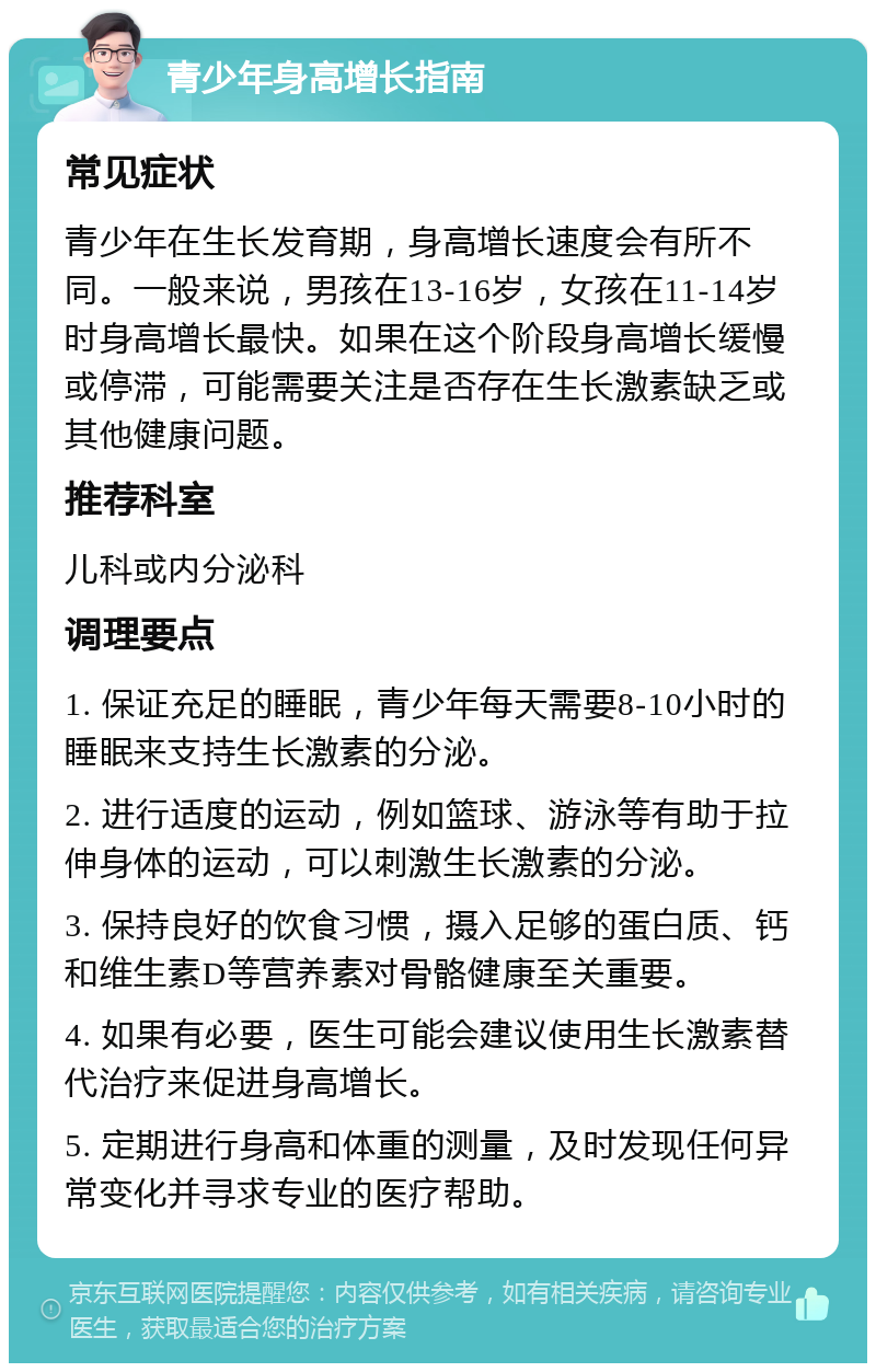 青少年身高增长指南 常见症状 青少年在生长发育期，身高增长速度会有所不同。一般来说，男孩在13-16岁，女孩在11-14岁时身高增长最快。如果在这个阶段身高增长缓慢或停滞，可能需要关注是否存在生长激素缺乏或其他健康问题。 推荐科室 儿科或内分泌科 调理要点 1. 保证充足的睡眠，青少年每天需要8-10小时的睡眠来支持生长激素的分泌。 2. 进行适度的运动，例如篮球、游泳等有助于拉伸身体的运动，可以刺激生长激素的分泌。 3. 保持良好的饮食习惯，摄入足够的蛋白质、钙和维生素D等营养素对骨骼健康至关重要。 4. 如果有必要，医生可能会建议使用生长激素替代治疗来促进身高增长。 5. 定期进行身高和体重的测量，及时发现任何异常变化并寻求专业的医疗帮助。