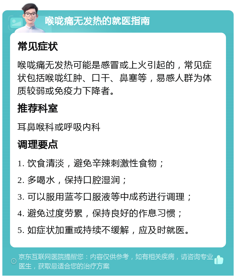 喉咙痛无发热的就医指南 常见症状 喉咙痛无发热可能是感冒或上火引起的，常见症状包括喉咙红肿、口干、鼻塞等，易感人群为体质较弱或免疫力下降者。 推荐科室 耳鼻喉科或呼吸内科 调理要点 1. 饮食清淡，避免辛辣刺激性食物； 2. 多喝水，保持口腔湿润； 3. 可以服用蓝芩口服液等中成药进行调理； 4. 避免过度劳累，保持良好的作息习惯； 5. 如症状加重或持续不缓解，应及时就医。