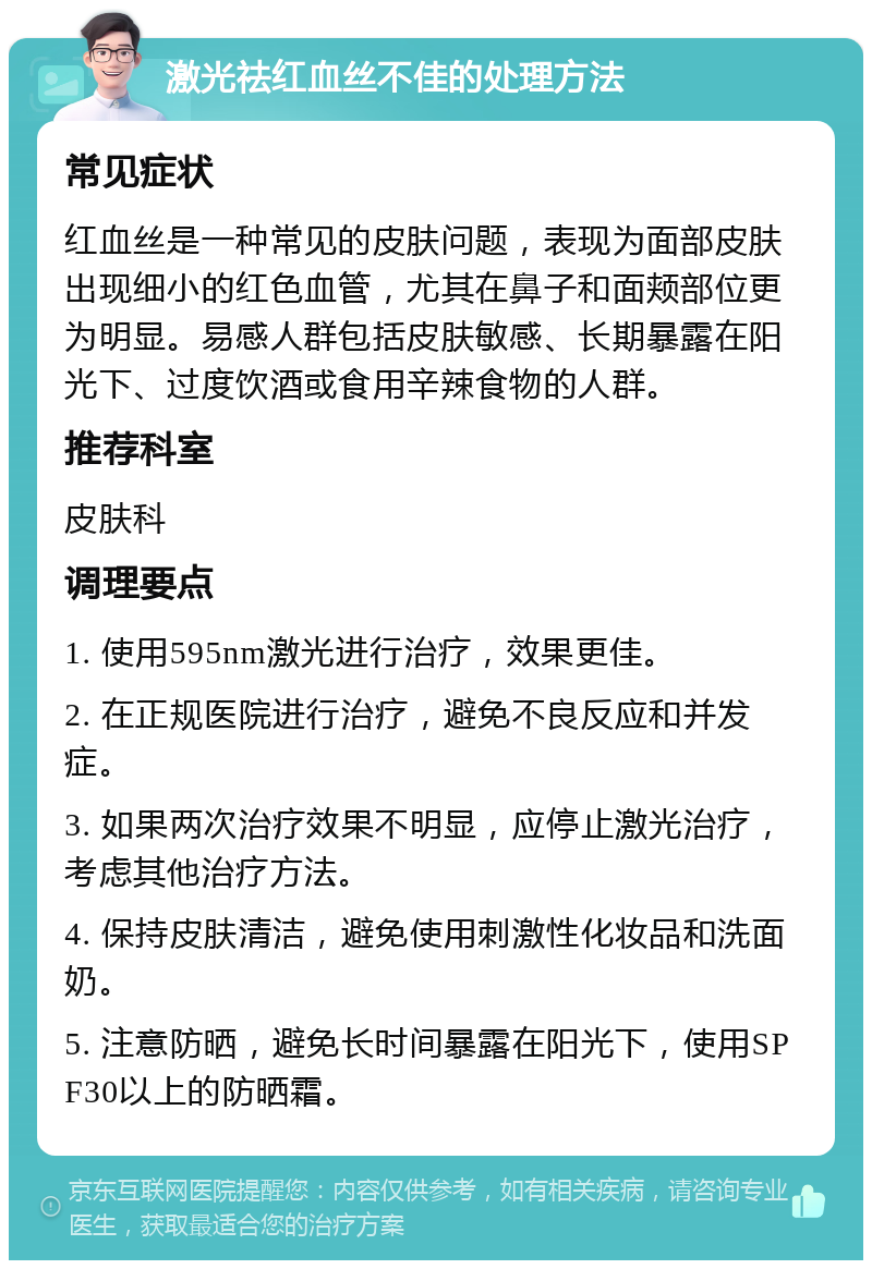 激光祛红血丝不佳的处理方法 常见症状 红血丝是一种常见的皮肤问题，表现为面部皮肤出现细小的红色血管，尤其在鼻子和面颊部位更为明显。易感人群包括皮肤敏感、长期暴露在阳光下、过度饮酒或食用辛辣食物的人群。 推荐科室 皮肤科 调理要点 1. 使用595nm激光进行治疗，效果更佳。 2. 在正规医院进行治疗，避免不良反应和并发症。 3. 如果两次治疗效果不明显，应停止激光治疗，考虑其他治疗方法。 4. 保持皮肤清洁，避免使用刺激性化妆品和洗面奶。 5. 注意防晒，避免长时间暴露在阳光下，使用SPF30以上的防晒霜。