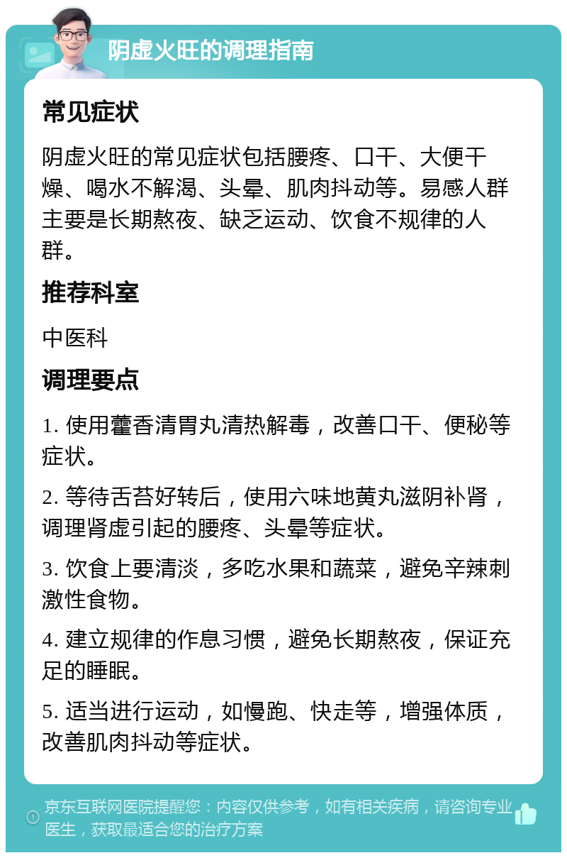 阴虚火旺的调理指南 常见症状 阴虚火旺的常见症状包括腰疼、口干、大便干燥、喝水不解渴、头晕、肌肉抖动等。易感人群主要是长期熬夜、缺乏运动、饮食不规律的人群。 推荐科室 中医科 调理要点 1. 使用藿香清胃丸清热解毒，改善口干、便秘等症状。 2. 等待舌苔好转后，使用六味地黄丸滋阴补肾，调理肾虚引起的腰疼、头晕等症状。 3. 饮食上要清淡，多吃水果和蔬菜，避免辛辣刺激性食物。 4. 建立规律的作息习惯，避免长期熬夜，保证充足的睡眠。 5. 适当进行运动，如慢跑、快走等，增强体质，改善肌肉抖动等症状。