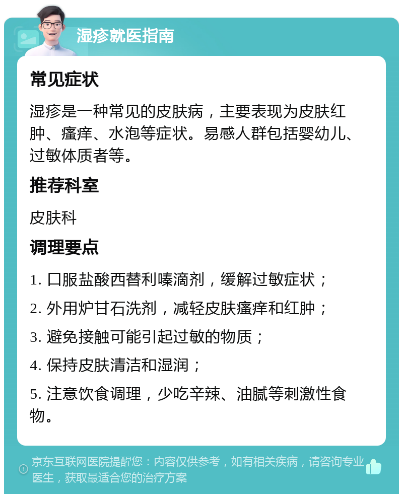 湿疹就医指南 常见症状 湿疹是一种常见的皮肤病，主要表现为皮肤红肿、瘙痒、水泡等症状。易感人群包括婴幼儿、过敏体质者等。 推荐科室 皮肤科 调理要点 1. 口服盐酸西替利嗪滴剂，缓解过敏症状； 2. 外用炉甘石洗剂，减轻皮肤瘙痒和红肿； 3. 避免接触可能引起过敏的物质； 4. 保持皮肤清洁和湿润； 5. 注意饮食调理，少吃辛辣、油腻等刺激性食物。