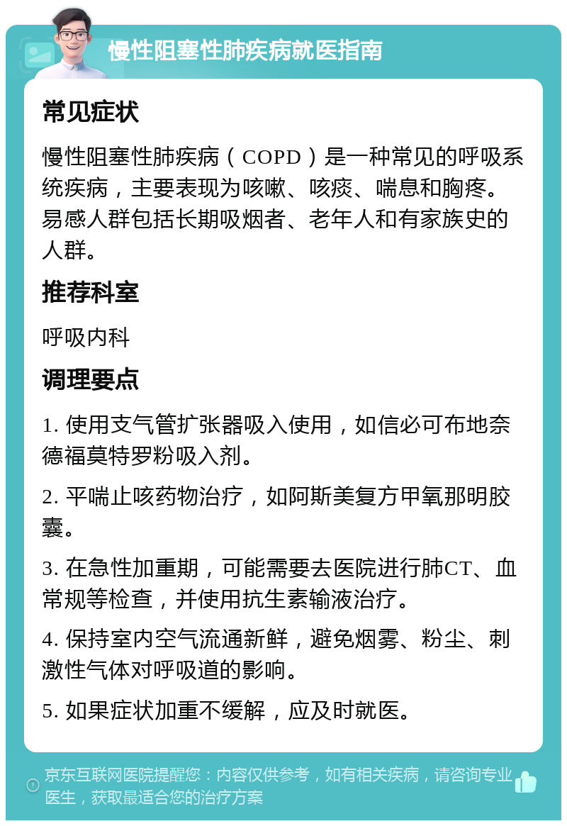 慢性阻塞性肺疾病就医指南 常见症状 慢性阻塞性肺疾病（COPD）是一种常见的呼吸系统疾病，主要表现为咳嗽、咳痰、喘息和胸疼。易感人群包括长期吸烟者、老年人和有家族史的人群。 推荐科室 呼吸内科 调理要点 1. 使用支气管扩张器吸入使用，如信必可布地奈德福莫特罗粉吸入剂。 2. 平喘止咳药物治疗，如阿斯美复方甲氧那明胶囊。 3. 在急性加重期，可能需要去医院进行肺CT、血常规等检查，并使用抗生素输液治疗。 4. 保持室内空气流通新鲜，避免烟雾、粉尘、刺激性气体对呼吸道的影响。 5. 如果症状加重不缓解，应及时就医。