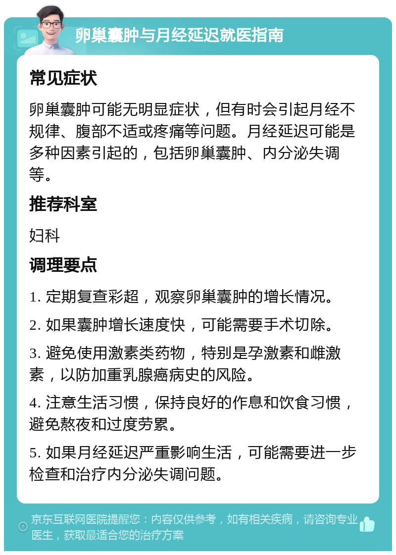 卵巢囊肿与月经延迟就医指南 常见症状 卵巢囊肿可能无明显症状，但有时会引起月经不规律、腹部不适或疼痛等问题。月经延迟可能是多种因素引起的，包括卵巢囊肿、内分泌失调等。 推荐科室 妇科 调理要点 1. 定期复查彩超，观察卵巢囊肿的增长情况。 2. 如果囊肿增长速度快，可能需要手术切除。 3. 避免使用激素类药物，特别是孕激素和雌激素，以防加重乳腺癌病史的风险。 4. 注意生活习惯，保持良好的作息和饮食习惯，避免熬夜和过度劳累。 5. 如果月经延迟严重影响生活，可能需要进一步检查和治疗内分泌失调问题。