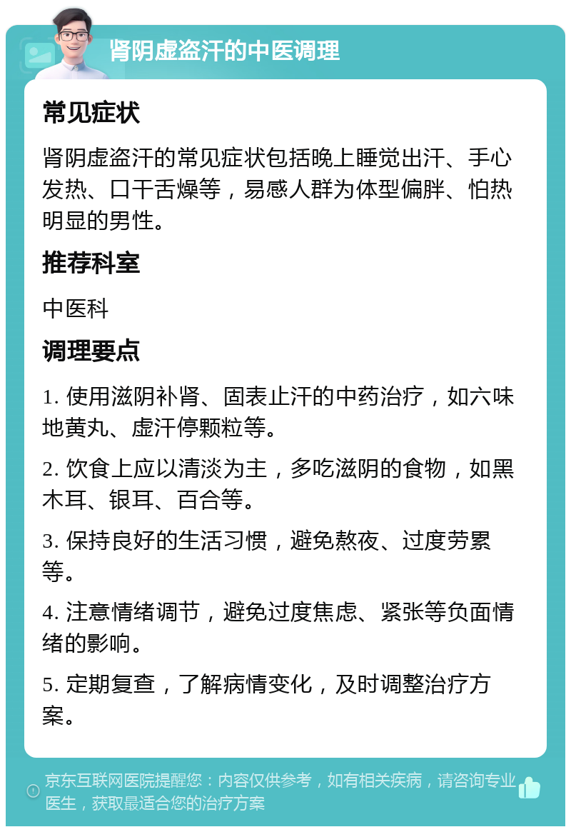 肾阴虚盗汗的中医调理 常见症状 肾阴虚盗汗的常见症状包括晚上睡觉出汗、手心发热、口干舌燥等，易感人群为体型偏胖、怕热明显的男性。 推荐科室 中医科 调理要点 1. 使用滋阴补肾、固表止汗的中药治疗，如六味地黄丸、虚汗停颗粒等。 2. 饮食上应以清淡为主，多吃滋阴的食物，如黑木耳、银耳、百合等。 3. 保持良好的生活习惯，避免熬夜、过度劳累等。 4. 注意情绪调节，避免过度焦虑、紧张等负面情绪的影响。 5. 定期复查，了解病情变化，及时调整治疗方案。