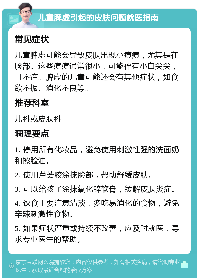 儿童脾虚引起的皮肤问题就医指南 常见症状 儿童脾虚可能会导致皮肤出现小痘痘，尤其是在脸部。这些痘痘通常很小，可能伴有小白尖尖，且不痒。脾虚的儿童可能还会有其他症状，如食欲不振、消化不良等。 推荐科室 儿科或皮肤科 调理要点 1. 停用所有化妆品，避免使用刺激性强的洗面奶和擦脸油。 2. 使用芦荟胶涂抹脸部，帮助舒缓皮肤。 3. 可以给孩子涂抹氧化锌软膏，缓解皮肤炎症。 4. 饮食上要注意清淡，多吃易消化的食物，避免辛辣刺激性食物。 5. 如果症状严重或持续不改善，应及时就医，寻求专业医生的帮助。