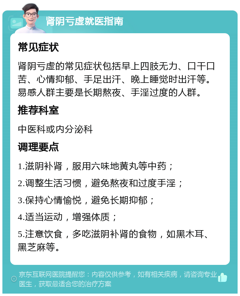 肾阴亏虚就医指南 常见症状 肾阴亏虚的常见症状包括早上四肢无力、口干口苦、心情抑郁、手足出汗、晚上睡觉时出汗等。易感人群主要是长期熬夜、手淫过度的人群。 推荐科室 中医科或内分泌科 调理要点 1.滋阴补肾，服用六味地黄丸等中药； 2.调整生活习惯，避免熬夜和过度手淫； 3.保持心情愉悦，避免长期抑郁； 4.适当运动，增强体质； 5.注意饮食，多吃滋阴补肾的食物，如黑木耳、黑芝麻等。