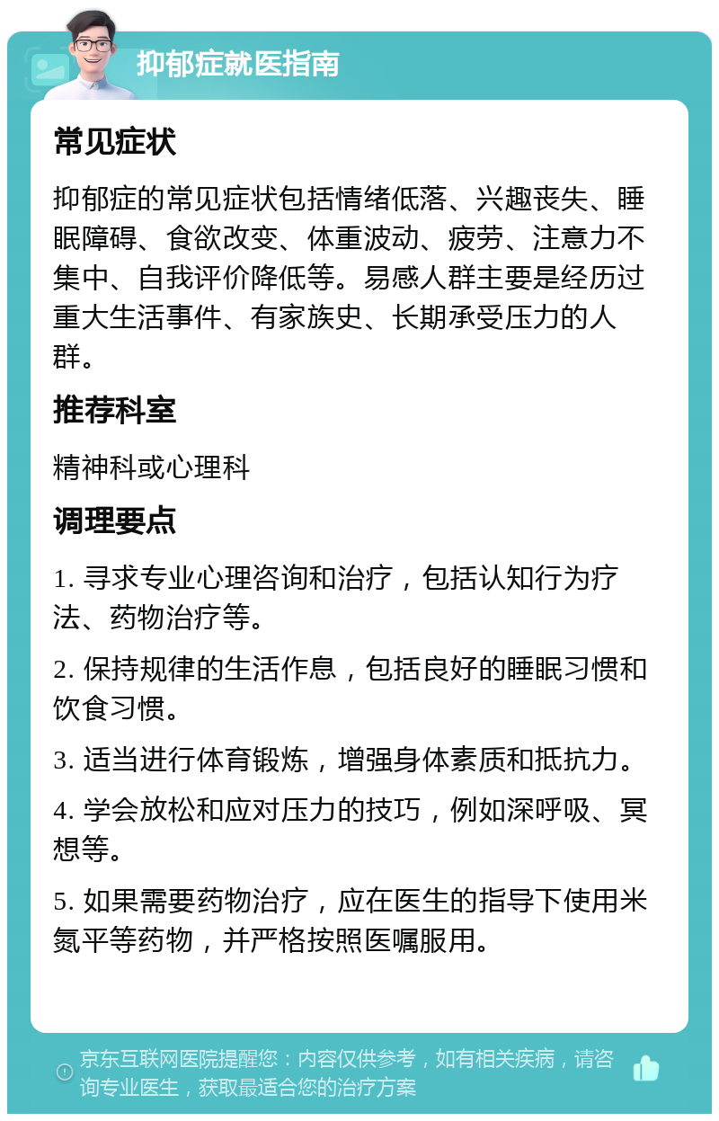 抑郁症就医指南 常见症状 抑郁症的常见症状包括情绪低落、兴趣丧失、睡眠障碍、食欲改变、体重波动、疲劳、注意力不集中、自我评价降低等。易感人群主要是经历过重大生活事件、有家族史、长期承受压力的人群。 推荐科室 精神科或心理科 调理要点 1. 寻求专业心理咨询和治疗，包括认知行为疗法、药物治疗等。 2. 保持规律的生活作息，包括良好的睡眠习惯和饮食习惯。 3. 适当进行体育锻炼，增强身体素质和抵抗力。 4. 学会放松和应对压力的技巧，例如深呼吸、冥想等。 5. 如果需要药物治疗，应在医生的指导下使用米氮平等药物，并严格按照医嘱服用。