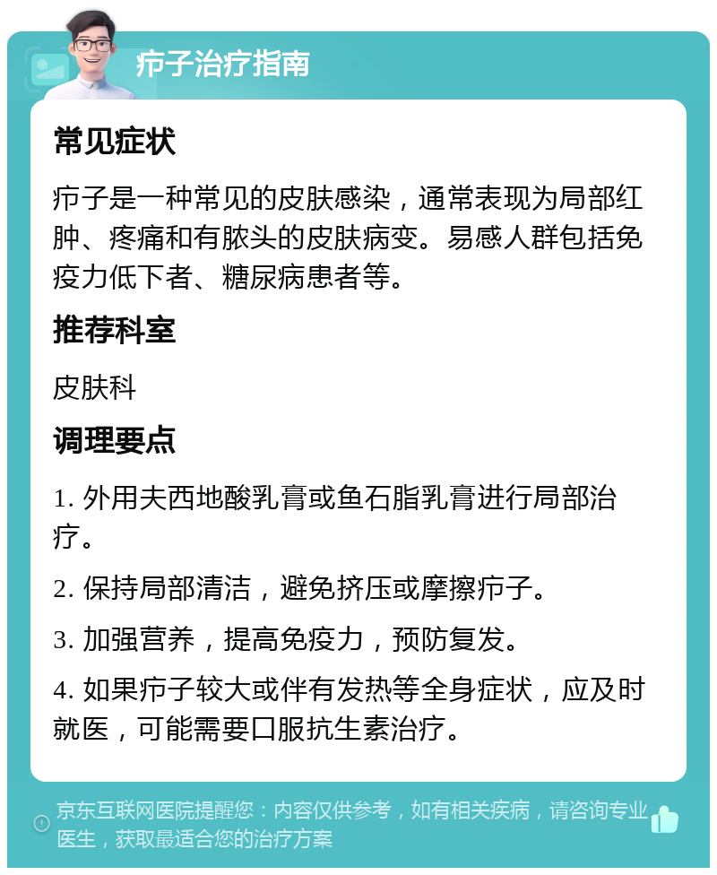 疖子治疗指南 常见症状 疖子是一种常见的皮肤感染，通常表现为局部红肿、疼痛和有脓头的皮肤病变。易感人群包括免疫力低下者、糖尿病患者等。 推荐科室 皮肤科 调理要点 1. 外用夫西地酸乳膏或鱼石脂乳膏进行局部治疗。 2. 保持局部清洁，避免挤压或摩擦疖子。 3. 加强营养，提高免疫力，预防复发。 4. 如果疖子较大或伴有发热等全身症状，应及时就医，可能需要口服抗生素治疗。