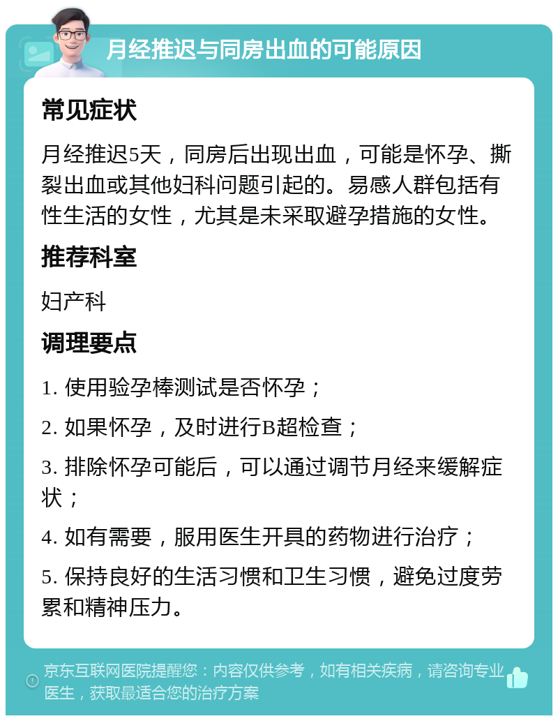 月经推迟与同房出血的可能原因 常见症状 月经推迟5天，同房后出现出血，可能是怀孕、撕裂出血或其他妇科问题引起的。易感人群包括有性生活的女性，尤其是未采取避孕措施的女性。 推荐科室 妇产科 调理要点 1. 使用验孕棒测试是否怀孕； 2. 如果怀孕，及时进行B超检查； 3. 排除怀孕可能后，可以通过调节月经来缓解症状； 4. 如有需要，服用医生开具的药物进行治疗； 5. 保持良好的生活习惯和卫生习惯，避免过度劳累和精神压力。