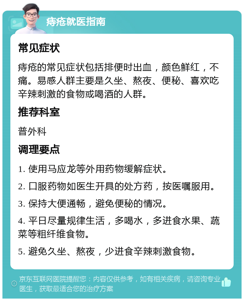 痔疮就医指南 常见症状 痔疮的常见症状包括排便时出血，颜色鲜红，不痛。易感人群主要是久坐、熬夜、便秘、喜欢吃辛辣刺激的食物或喝酒的人群。 推荐科室 普外科 调理要点 1. 使用马应龙等外用药物缓解症状。 2. 口服药物如医生开具的处方药，按医嘱服用。 3. 保持大便通畅，避免便秘的情况。 4. 平日尽量规律生活，多喝水，多进食水果、蔬菜等粗纤维食物。 5. 避免久坐、熬夜，少进食辛辣刺激食物。