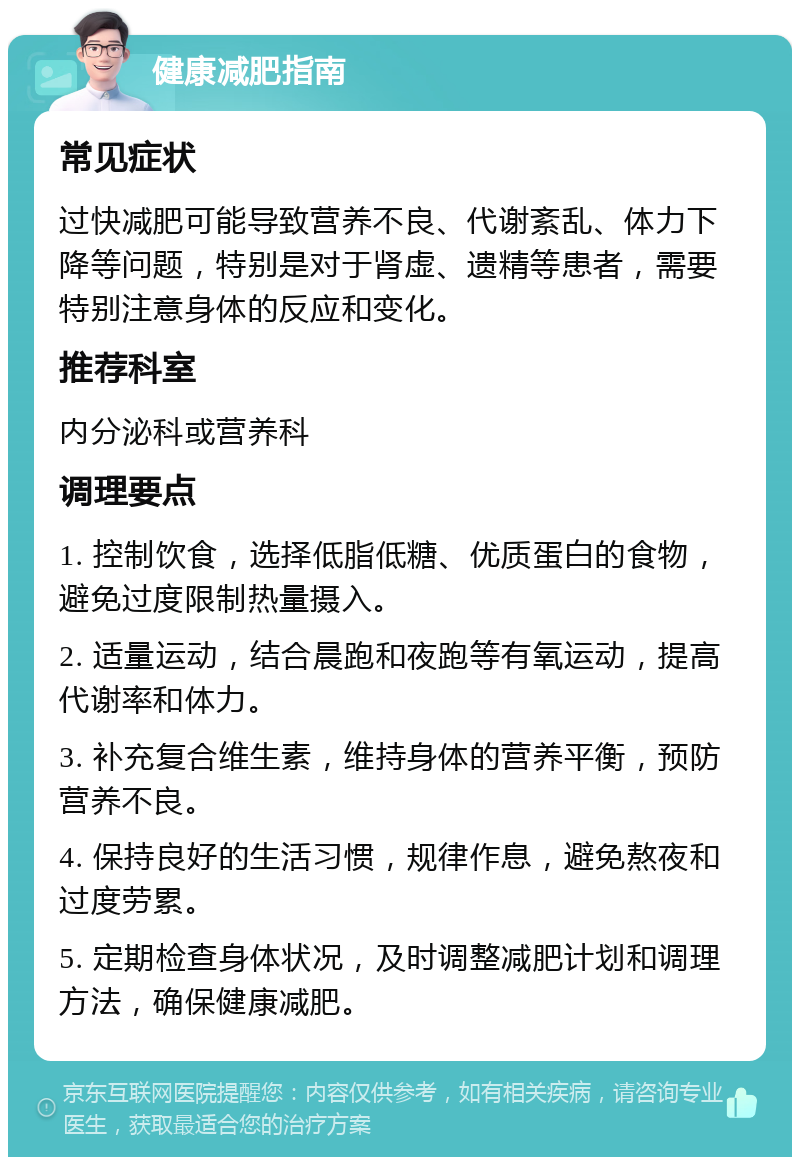 健康减肥指南 常见症状 过快减肥可能导致营养不良、代谢紊乱、体力下降等问题，特别是对于肾虚、遗精等患者，需要特别注意身体的反应和变化。 推荐科室 内分泌科或营养科 调理要点 1. 控制饮食，选择低脂低糖、优质蛋白的食物，避免过度限制热量摄入。 2. 适量运动，结合晨跑和夜跑等有氧运动，提高代谢率和体力。 3. 补充复合维生素，维持身体的营养平衡，预防营养不良。 4. 保持良好的生活习惯，规律作息，避免熬夜和过度劳累。 5. 定期检查身体状况，及时调整减肥计划和调理方法，确保健康减肥。