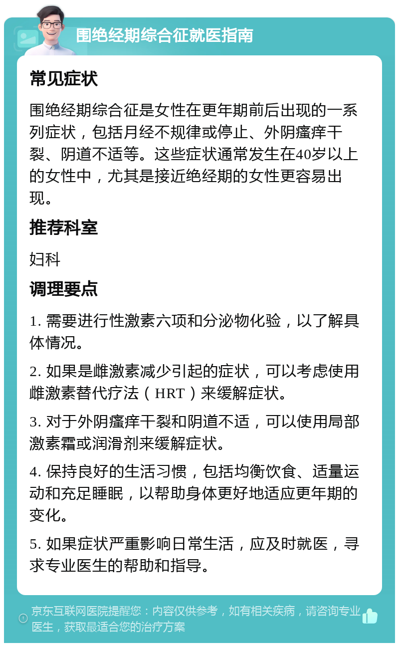 围绝经期综合征就医指南 常见症状 围绝经期综合征是女性在更年期前后出现的一系列症状，包括月经不规律或停止、外阴瘙痒干裂、阴道不适等。这些症状通常发生在40岁以上的女性中，尤其是接近绝经期的女性更容易出现。 推荐科室 妇科 调理要点 1. 需要进行性激素六项和分泌物化验，以了解具体情况。 2. 如果是雌激素减少引起的症状，可以考虑使用雌激素替代疗法（HRT）来缓解症状。 3. 对于外阴瘙痒干裂和阴道不适，可以使用局部激素霜或润滑剂来缓解症状。 4. 保持良好的生活习惯，包括均衡饮食、适量运动和充足睡眠，以帮助身体更好地适应更年期的变化。 5. 如果症状严重影响日常生活，应及时就医，寻求专业医生的帮助和指导。