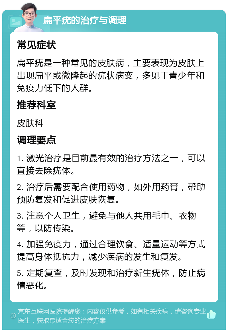 扁平疣的治疗与调理 常见症状 扁平疣是一种常见的皮肤病，主要表现为皮肤上出现扁平或微隆起的疣状病变，多见于青少年和免疫力低下的人群。 推荐科室 皮肤科 调理要点 1. 激光治疗是目前最有效的治疗方法之一，可以直接去除疣体。 2. 治疗后需要配合使用药物，如外用药膏，帮助预防复发和促进皮肤恢复。 3. 注意个人卫生，避免与他人共用毛巾、衣物等，以防传染。 4. 加强免疫力，通过合理饮食、适量运动等方式提高身体抵抗力，减少疾病的发生和复发。 5. 定期复查，及时发现和治疗新生疣体，防止病情恶化。