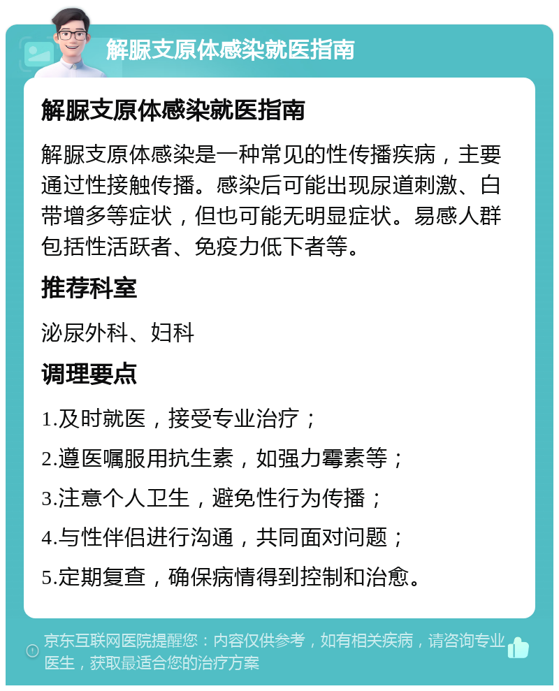 解脲支原体感染就医指南 解脲支原体感染就医指南 解脲支原体感染是一种常见的性传播疾病，主要通过性接触传播。感染后可能出现尿道刺激、白带增多等症状，但也可能无明显症状。易感人群包括性活跃者、免疫力低下者等。 推荐科室 泌尿外科、妇科 调理要点 1.及时就医，接受专业治疗； 2.遵医嘱服用抗生素，如强力霉素等； 3.注意个人卫生，避免性行为传播； 4.与性伴侣进行沟通，共同面对问题； 5.定期复查，确保病情得到控制和治愈。