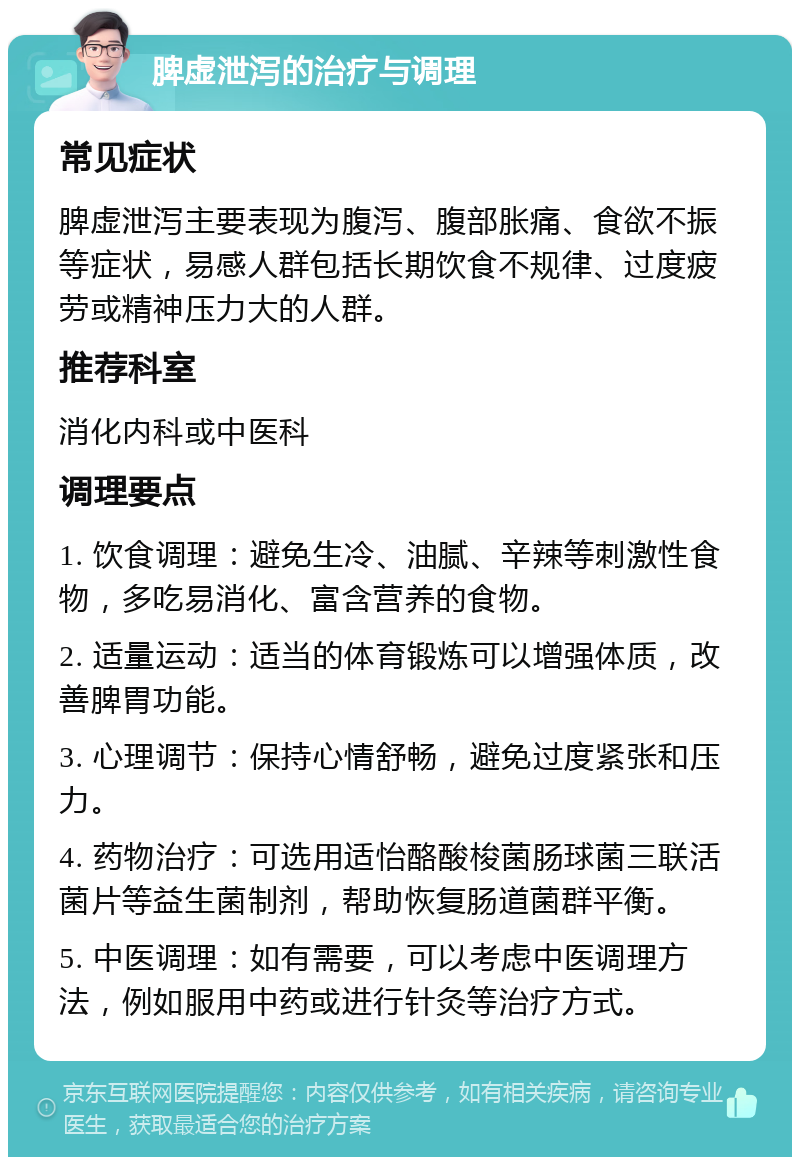 脾虚泄泻的治疗与调理 常见症状 脾虚泄泻主要表现为腹泻、腹部胀痛、食欲不振等症状，易感人群包括长期饮食不规律、过度疲劳或精神压力大的人群。 推荐科室 消化内科或中医科 调理要点 1. 饮食调理：避免生冷、油腻、辛辣等刺激性食物，多吃易消化、富含营养的食物。 2. 适量运动：适当的体育锻炼可以增强体质，改善脾胃功能。 3. 心理调节：保持心情舒畅，避免过度紧张和压力。 4. 药物治疗：可选用适怡酪酸梭菌肠球菌三联活菌片等益生菌制剂，帮助恢复肠道菌群平衡。 5. 中医调理：如有需要，可以考虑中医调理方法，例如服用中药或进行针灸等治疗方式。