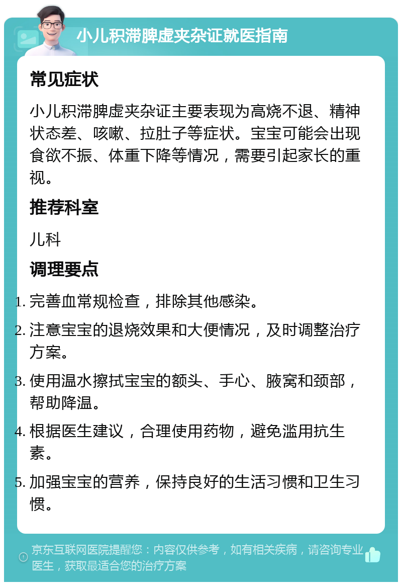 小儿积滞脾虚夹杂证就医指南 常见症状 小儿积滞脾虚夹杂证主要表现为高烧不退、精神状态差、咳嗽、拉肚子等症状。宝宝可能会出现食欲不振、体重下降等情况，需要引起家长的重视。 推荐科室 儿科 调理要点 完善血常规检查，排除其他感染。 注意宝宝的退烧效果和大便情况，及时调整治疗方案。 使用温水擦拭宝宝的额头、手心、腋窝和颈部，帮助降温。 根据医生建议，合理使用药物，避免滥用抗生素。 加强宝宝的营养，保持良好的生活习惯和卫生习惯。