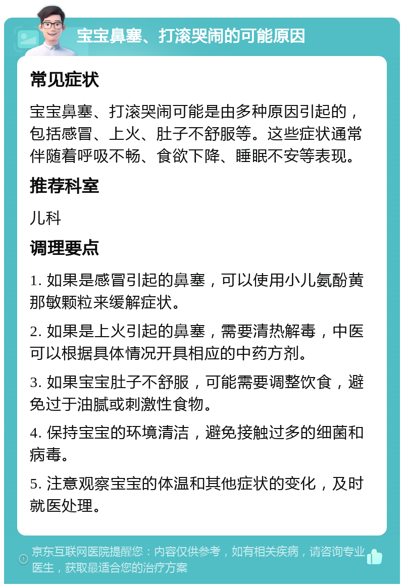 宝宝鼻塞、打滚哭闹的可能原因 常见症状 宝宝鼻塞、打滚哭闹可能是由多种原因引起的，包括感冒、上火、肚子不舒服等。这些症状通常伴随着呼吸不畅、食欲下降、睡眠不安等表现。 推荐科室 儿科 调理要点 1. 如果是感冒引起的鼻塞，可以使用小儿氨酚黄那敏颗粒来缓解症状。 2. 如果是上火引起的鼻塞，需要清热解毒，中医可以根据具体情况开具相应的中药方剂。 3. 如果宝宝肚子不舒服，可能需要调整饮食，避免过于油腻或刺激性食物。 4. 保持宝宝的环境清洁，避免接触过多的细菌和病毒。 5. 注意观察宝宝的体温和其他症状的变化，及时就医处理。