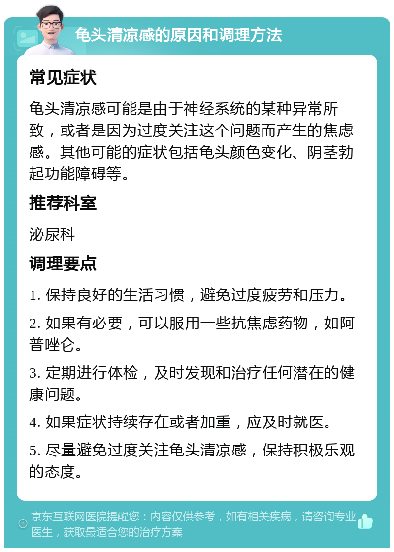 龟头清凉感的原因和调理方法 常见症状 龟头清凉感可能是由于神经系统的某种异常所致，或者是因为过度关注这个问题而产生的焦虑感。其他可能的症状包括龟头颜色变化、阴茎勃起功能障碍等。 推荐科室 泌尿科 调理要点 1. 保持良好的生活习惯，避免过度疲劳和压力。 2. 如果有必要，可以服用一些抗焦虑药物，如阿普唑仑。 3. 定期进行体检，及时发现和治疗任何潜在的健康问题。 4. 如果症状持续存在或者加重，应及时就医。 5. 尽量避免过度关注龟头清凉感，保持积极乐观的态度。