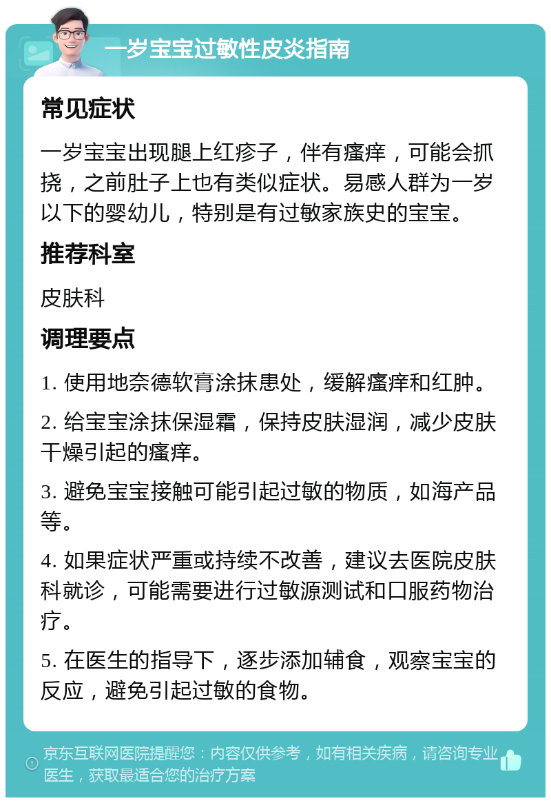 一岁宝宝过敏性皮炎指南 常见症状 一岁宝宝出现腿上红疹子，伴有瘙痒，可能会抓挠，之前肚子上也有类似症状。易感人群为一岁以下的婴幼儿，特别是有过敏家族史的宝宝。 推荐科室 皮肤科 调理要点 1. 使用地奈德软膏涂抹患处，缓解瘙痒和红肿。 2. 给宝宝涂抹保湿霜，保持皮肤湿润，减少皮肤干燥引起的瘙痒。 3. 避免宝宝接触可能引起过敏的物质，如海产品等。 4. 如果症状严重或持续不改善，建议去医院皮肤科就诊，可能需要进行过敏源测试和口服药物治疗。 5. 在医生的指导下，逐步添加辅食，观察宝宝的反应，避免引起过敏的食物。