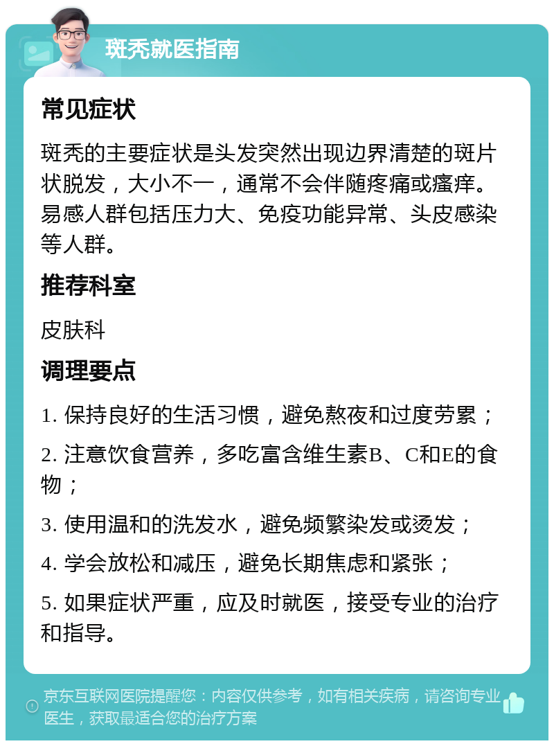 斑秃就医指南 常见症状 斑秃的主要症状是头发突然出现边界清楚的斑片状脱发，大小不一，通常不会伴随疼痛或瘙痒。易感人群包括压力大、免疫功能异常、头皮感染等人群。 推荐科室 皮肤科 调理要点 1. 保持良好的生活习惯，避免熬夜和过度劳累； 2. 注意饮食营养，多吃富含维生素B、C和E的食物； 3. 使用温和的洗发水，避免频繁染发或烫发； 4. 学会放松和减压，避免长期焦虑和紧张； 5. 如果症状严重，应及时就医，接受专业的治疗和指导。